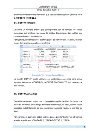 MICROSOFT EXCEL
28 de diciembre de 2013
dividimos entre el numero elementos que se hayan seleccionado (en este caso,
4) (20+40+10+20)/4=22,5
2.7.- CONTAR (RANGO)

Devuelve un número entero que corresponden con la cantidad de celdas
numéricas que contiene un rango de celdas determinado. Las celdas que
contengan texto no son contadas.
Por ejemplo, queremos saber cuántos pagos se han cobrado, es decir, cuantas
celdas del rango tienen valores numéricos

Ilustración 13. Función Contar Rango
La función CONTAR suele utilizarse en combinación con otras para formar
fórmulas avanzadas. CONTAR.SI y CONTAR.SI.CONJUNTO son variantes de
esta función.

2.8.- CONTARA (RANGO)

Devuelve un número entero que corresponden con la cantidad de celdas que
no estén en blanco en un rango de celdas determinado, es decir, cuenta celdas
ocupadas indistintamente de que contengan números, textos u otro tipo de
dato.
Por ejemplo, si queremos saber cuántos pagos pendientes hay en el ejemplo
anterior, escribimos: =CONTARA (L22:N24)-CONTAR (L22:N24)
9

 