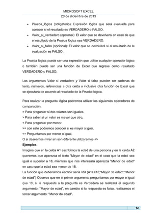 MICROSOFT EXCEL
28 de diciembre de 2013


Prueba_lógica (obligatorio): Expresión lógica que será evaluada para
conocer si el resultado es VERDADERO o FALSO.



Valor_si_verdadero (opcional): El valor que se devolverá en caso de que
el resultado de la Prueba lógica sea VERDADERO.



Valor_si_falso (opcional): El valor que se devolverá si el resultado de la
evaluación es FALSO.

La Prueba lógica puede ser una expresión que utilice cualquier operador lógico
o también puede ser una función de Excel que regrese como resultado
VERDADERO o FALSO.
Los argumentos Valor si verdadero y Valor si falso pueden ser cadenas de
texto, números, referencias a otra celda o inclusive otra función de Excel que
se ejecutará de acuerdo al resultado de la Prueba lógica.
Para realizar la pregunta lógica podremos utilizar los siguientes operadores de
comparación:
= Para preguntar si dos valores son iguales,
> Para saber si un valor es mayor que otro,
< Para preguntar por menor,
>= con este podremos conocer si es mayor o igual,
<= Preguntamos por menor o igual,
O si deseamos mirar sin son diferente utilizaremos <>
Ejemplos
Imagina que en la celda A1 escribimos la edad de una persona y en la celda A2
queremos que aparezca el texto "Mayor de edad" en el caso que la edad sea
igual o superior a 18, mientras que nos interesará aparezca "Menor de edad"
en caso que la edad sea menor de 18.
La función que deberíamos escribir sería =SI (A1>=18;"Mayor de edad";"Menor
de edad") Observa que en el primer argumento preguntamos por mayor o igual
que 18, si la respuesta a la pregunta es Verdadera se realizará el segundo
argumento: "Mayor de edad", en cambio si la respuesta es falsa, realizamos el
tercer argumento: "Menor de edad".

12

 