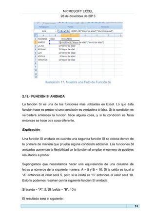MICROSOFT EXCEL
28 de diciembre de 2013

Ilustración 17. Muestra una Foto de Función Si

2.12.- FUNCIÓN SI ANIDADA
La función SI es una de las funciones más utilizadas en Excel. Lo que ésta
función hace es probar si una condición es verdadera ó falsa. Si la condición es
verdadera entonces la función hace alguna cosa, y si la condición es falsa
entonces se hace otra cosa diferente.
Explicación
Una función SI anidada es cuando una segunda función SI se coloca dentro de
la primera de manera que pruebe alguna condición adicional. Las funciones SI
anidadas aumentan la flexibilidad de la función al ampliar el número de posibles
resultados a probar.
Supongamos que necesitamos hacer una equivalencia de una columna de
letras a números de la siguiente manera: A = 5 y B = 10. Si la celda es igual a
“A” entonces el valor será 5, pero si la celda es “B” entonces el valor será 10.
Esto lo podemos resolver con la siguiente función SI anidada:
SI (celda = "A", 5, SI (celda = "B", 10))
El resultado será el siguiente:
13

 