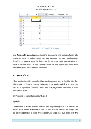 MICROSOFT EXCEL
28 de diciembre de 2013

Ilustración 18. Función Si Anidada

Una función SI anidada puede ayudarte a encontrar una buena solución a tu
problema pero no debes hacer un uso excesivo de esta funcionalidad.
Excel 2010 soporta hasta 64 funciones SI anidadas, pero seguramente no
llegarás ni a la mitad de esa cantidad antes de que se dificulte entender la
lógica empleada en todas esas funciones.

2.13.- FUNCIÓN O
Esta función también se suele utilizar conjuntamente con la función SI(). Con
ella también podremos realizar varias preguntas dentro del Sí y la parte que
está en el argumento reservado para cuando la pregunta es verdadera, sólo se
realizará en el ca
O (Pregunta 1; pregunta 2; pregunta 3;...)
Ejemplo
Utilizaremos el mismo ejemplo anterior pero dejaremos pasar si la persona es
mayor de 16 años o mide más de 150. De esta manera con que se cumpla una
de las dos aparecerá el texto "Puede pasar". El único caso que aparecerá "NO

14

 