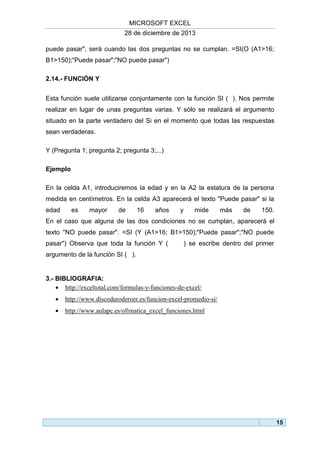 MICROSOFT EXCEL
28 de diciembre de 2013
puede pasar", será cuando las dos preguntas no se cumplan. =SI(O (A1>16;
B1>150);"Puede pasar";"NO puede pasar")
2.14.- FUNCIÓN Y
Esta función suele utilizarse conjuntamente con la función SI ( ). Nos permite
realizar en lugar de unas preguntas varias. Y sólo se realizará el argumento
situado en la parte verdadero del Si en el momento que todas las respuestas
sean verdaderas.
Y (Pregunta 1; pregunta 2; pregunta 3;...)
Ejemplo
En la celda A1, introduciremos la edad y en la A2 la estatura de la persona
medida en centímetros. En la celda A3 aparecerá el texto "Puede pasar" si la
edad

es

mayor

de

16

años

y

mide

más

de

150.

En el caso que alguna de las dos condiciones no se cumplan, aparecerá el
texto "NO puede pasar". =SI (Y (A1>16; B1>150);"Puede pasar";"NO puede
pasar") Observa que toda la función Y (

) se escribe dentro del primer

argumento de la función SI ( ).

3.- BIBLIOGRAFIA:
 http://exceltotal.com/formulas-y-funciones-de-excel/


http://www.discoduroderoer.es/funcion-excel-promedio-si/



http://www.aulapc.es/ofimatica_excel_funciones.html

15

 