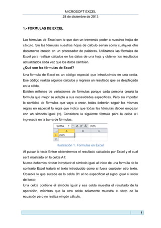 MICROSOFT EXCEL
28 de diciembre de 2013

1.- FÓRMULAS DE EXCEL

Las fórmulas de Excel son lo que dan un tremendo poder a nuestras hojas de
cálculo. Sin las fórmulas nuestras hojas de cálculo serían como cualquier otro
documento creado en un procesador de palabras. Utilizamos las fórmulas de
Excel para realizar cálculos en los datos de una hoja y obtener los resultados
actualizados cada vez que los datos cambien.
¿Qué son las fórmulas de Excel?
Una fórmula de Excel es un código especial que introducimos en una celda.
Ese código realiza algunos cálculos y regresa un resultado que es desplegado
en la celda.
Existen millones de variaciones de fórmulas porque cada persona creará la
fórmula que mejor se adapte a sus necesidades específicas. Pero sin importar
la cantidad de fórmulas que vaya a crear, todas deberán seguir las mismas
reglas en especial la regla que indica que todas las fórmulas deben empezar
con un símbolo igual (=). Considera la siguiente fórmula para la celda A1
ingresada en la barra de fórmulas:

Ilustración 1. Formulas en Excel
Al pulsar la tecla Entrar obtendremos el resultado calculado por Excel y el cual
será mostrado en la celda A1:
Nunca debemos olvidar introducir el símbolo igual al inicio de una fórmula de lo
contrario Excel tratará el texto introducido como si fuera cualquier otro texto.
Observa lo que sucede en la celda B1 al no especificar el signo igual al inicio
del texto:
Una celda contiene el símbolo igual y esa celda muestra el resultado de la
operación, mientras que la otra celda solamente muestra el texto de la
ecuación pero no realiza ningún cálculo.

1

 