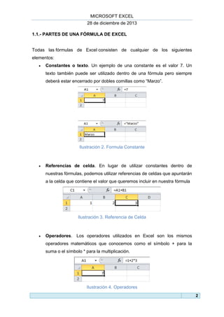 MICROSOFT EXCEL
28 de diciembre de 2013
1.1.- PARTES DE UNA FÓRMULA DE EXCEL

Todas las fórmulas de Excel consisten de cualquier de los siguientes
elementos:


Constantes o texto. Un ejemplo de una constante es el valor 7. Un
texto también puede ser utilizado dentro de una fórmula pero siempre
deberá estar encerrado por dobles comillas como “Marzo”.

Ilustración 2. Formula Constante



Referencias de celda. En lugar de utilizar constantes dentro de
nuestras fórmulas, podemos utilizar referencias de celdas que apuntarán
a la celda que contiene el valor que queremos incluir en nuestra fórmula

Ilustración 3. Referencia de Celda



Operadores. Los operadores utilizados en Excel son los mismos
operadores matemáticos que conocemos como el símbolo + para la
suma o el símbolo * para la multiplicación.

Ilustración 4. Operadores
2

 