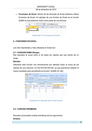 MICROSOFT EXCEL
28 de diciembre de 2013


Funciones de Excel. Dentro de las fórmulas de Excel podemos utilizar
funciones de Excel. Un ejemplo de una función de Excel es la función
SUMA la cual podemos incluir como parte de una fórmula.

Ilustración 5. Funciones en Excel
2.- FUNCIONES EN EXCEL

Las más importantes y más utilizadas en Excel son:
2.1.- FUNCION SUMA (Rango)
Nos devuelve la suma entre sí de todos los valores que hay dentro de un
rango.
Ejemplo
Utilizando esta función nos ahorraríamos por ejemplo hacer la suma de los
valores de una columna: A1+A2+A3+A4+A5+A6, ya que podríamos obtener el
mismo resultado pero escribiendo la función =SUMA (A1:A6)

Ilustración 6. Ejemplo de Función Suma

2.2.- FUNCION PROMEDIO

Devuelve el promedio (media aritmética) de los argumentos.
Sintaxis
3

 