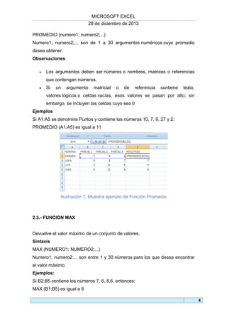 MICROSOFT EXCEL
28 de diciembre de 2013
PROMEDIO (numero1; numero2;...)
Numero1; numero2;... son de 1 a 30 argumentos numéricos cuyo promedio
desea obtener.
Observaciones


Los argumentos deben ser números o nombres, matrices o referencias
que contengan números.



Si

un

argumento

matricial

o

de

referencia

contiene

texto,

valores lógicos o celdas vacías, esos valores se pasan por alto; sin
embargo, se incluyen las celdas cuyo sea 0
Ejemplos
Si A1:A5 se denomina Puntos y contiene los números 10, 7, 9, 27 y 2:
PROMEDIO (A1:A5) es igual a 11

Ilustración 7. Muestra ejemplo de Función Promedio

2.3.- FUNCION MAX

Devuelve el valor máximo de un conjunto de valores.
Sintaxis
MAX (NUMERO1; NUMERO2;...)
Numero1; numero2:... son entre 1 y 30 números para los que desea encontrar
el valor máximo.
Ejemplos:
Si B2:B5 contiene los números 7, 6, 8,6, entonces:
MAX (B1:B5) es igual a 8
4

 