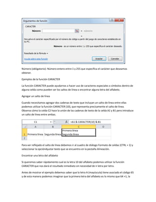 Número (obligatorio): Número entero entre 1 y 255 que especifica el carácter que deseamos
obtener.
Ejemplos de la función CARACTER
La función CARACTER puede ayudarnos a hacer uso de caracteres especiales o símbolos dentro de
alguna celda como pueden ser los saltos de línea o encontrar alguna letra del alfabeto.
Agregar un salto de línea
Cuando necesitamos agregar dos cadenas de texto que incluyan un salto de línea entre ellas
podemos utilizar la función CARACTER (10), que representa precisamente el salto de línea.
Observa cómo la celda C2 hace la unión de las cadenas de texto de la celda A1 y B1 pero introduce
un salto de línea entre ambas.

Para ver reflejado el salto de línea debemos ir al cuadro de diálogo Formato de celdas (CTRL + 1) y
seleccionar la opciónAjustar texto que se encuentra en la pestaña Alineación.
Encontrar una letra del alfabeto
Si queremos saber rápidamente cual es la letra 10 del alfabeto podemos utilizar la función
CARACTER que nos dará el resultado inmediato sin necesidad de ir letra por letra.
Antes de mostrar el ejemplo debemos saber que la letra A (mayúscula) tiene asociado el código 65
y de esta manera podemos imaginar que la primera letra del alfabeto es lo mismo que 64 +1, la

 