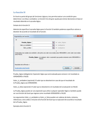 La función SI
En Excel es parte del grupo de funciones Lógicas y nos permite evaluar una condición para
determinar si es falsa o verdadera. La función SI es de gran ayuda para tomar decisiones en base al
resultado obtenido en la prueba lógica.
Sintaxis de la función SI
Además de especificar la prueba lógica para la función SI también podemos especificar valores a
devolver de acuerdo al resultado de la función.

Prueba_lógica (obligatorio): Expresión lógica que será evaluada para conocer si el resultado es
VERDADERO o FALSO.
Valor_si_verdadero (opcional): El valor que se devolverá en caso de que el resultado de
la Prueba_lógica sea VERDADERO.
Valor_si_falso (opcional): El valor que se devolverá si el resultado de la evaluación es FALSO.
La Prueba_lógica puede ser una expresión que utilice cualquier operador lógico o también puede
ser una función de Excel que regrese como resultado VERDADERO o FALSO.
Los argumentos Valor_si_verdadero y Valor_si_falso pueden ser cadenas de texto, números,
referencias a otra celda o inclusive otra función de Excel que se ejecutará de acuerdo al resultado
de la Prueba_lógica.
Ejemplos de la función SI

 