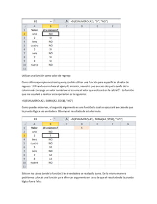 Utilizar una función como valor de regreso
Como último ejemplo mostraré que es posible utilizar una función para especificar el valor de
regreso. Utilizando como base el ejemplo anterior, necesito que en caso de que la celda de la
columna A contenga un valor numérico se le sume el valor que colocaré en la celda D1. La función
que me ayudará a realizar esta operación es la siguiente:
=SI(ESNUMERO(A2), SUMA(A2, $D$1), "NO")
Como puedes observar, el segundo argumento es una función la cual se ejecutará en caso de que
la prueba lógica sea verdadera. Observa el resultado de esta fórmula:

Sólo en los casos donde la función SI era verdadera se realizó la suma. De la misma manera
podríamos colocar una función para el tercer argumento en caso de que el resultado de la prueba
lógica fuera falso.

 