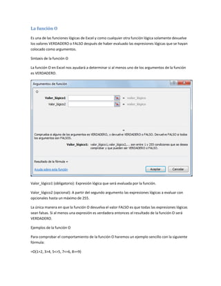 La función O
Es una de las funciones lógicas de Excel y como cualquier otra función lógica solamente devuelve
los valores VERDADERO o FALSO después de haber evaluado las expresiones lógicas que se hayan
colocado como argumentos.
Sintaxis de la función O
La función O en Excel nos ayudará a determinar si al menos uno de los argumentos de la función
es VERDADERO.

Valor_lógico1 (obligatorio): Expresión lógica que será evaluada por la función.
Valor_lógico2 (opcional): A partir del segundo argumento las expresiones lógicas a evaluar con
opcionales hasta un máximo de 255.
La única manera en que la función O devuelva el valor FALSO es que todas las expresiones lógicas
sean falsas. Si al menos una expresión es verdadera entonces el resultado de la función O será
VERDADERO.
Ejemplos de la función O
Para comprobar el comportamiento de la función O haremos un ejemplo sencillo con la siguiente
fórmula:
=O(1=2, 3>4, 5<>5, 7<=6, 8>=9)

 