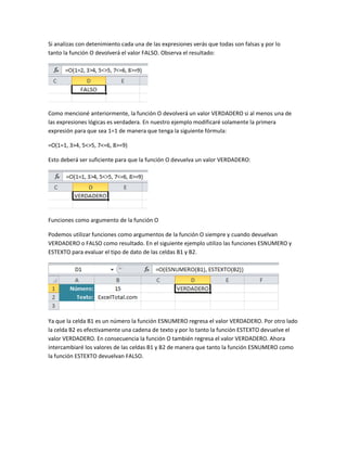 Si analizas con detenimiento cada una de las expresiones verás que todas son falsas y por lo
tanto la función O devolverá el valor FALSO. Observa el resultado:

Como mencioné anteriormente, la función O devolverá un valor VERDADERO si al menos una de
las expresiones lógicas es verdadera. En nuestro ejemplo modificaré solamente la primera
expresión para que sea 1=1 de manera que tenga la siguiente fórmula:
=O(1=1, 3>4, 5<>5, 7<=6, 8>=9)
Esto deberá ser suficiente para que la función O devuelva un valor VERDADERO:

Funciones como argumento de la función O
Podemos utilizar funciones como argumentos de la función O siempre y cuando devuelvan
VERDADERO o FALSO como resultado. En el siguiente ejemplo utilizo las funciones ESNUMERO y
ESTEXTO para evaluar el tipo de dato de las celdas B1 y B2.

Ya que la celda B1 es un número la función ESNUMERO regresa el valor VERDADERO. Por otro lado
la celda B2 es efectivamente una cadena de texto y por lo tanto la función ESTEXTO devuelve el
valor VERDADERO. En consecuencia la función O también regresa el valor VERDADERO. Ahora
intercambiaré los valores de las celdas B1 y B2 de manera que tanto la función ESNUMERO como
la función ESTEXTO devuelvan FALSO.

 