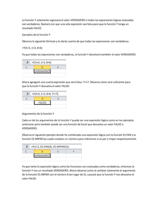 La función Y solamente regresará el valor VERDADERO si todas las expresiones lógicas evaluadas
son verdaderas. Bastará con que una sola expresión sea falsa para que la función Y tenga un
resultado FALSO.
Ejemplos de la función Y
Observa la siguiente fórmula y te darás cuenta de que todas las expresiones son verdaderas:
=Y(5=5, 1<3, 8>6)
Ya que todas las expresiones son verdaderas, la función Y devolverá también el valor VERDADERO.

Ahora agregaré una cuarta expresión que será falsa: 7<>7. Observa cómo será suficiente para
que la función Y devuelva el valor FALSO:

Argumentos de la función Y
Cada un de los argumentos de la función Y puede ser una expresión lógica como en los ejemplos
anteriores pero también puede ser una función de Excel que devuelva un valor FALSO o
VERDADERO.
Observa el siguiente ejemplo donde he combinado una expresión lógica con la función ES.PAR y la
función ES.IMPAR las cuales evalúan un número para indicarnos si es par o impar respectivamente.

Ya que tanto la expresión lógica como las funciones son evaluadas como verdaderas, entonces la
función Y nos un resultado VERDADERO. Ahora observa como al cambiar solamente el argumento
de la función ES.IMPAR con el número 6 (en lugar de 5), causará que la función Y nos devuelva el
valor FALSO.

 