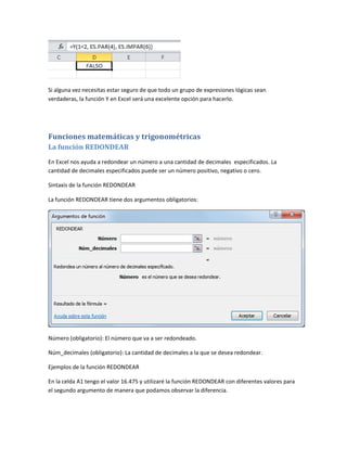 Si alguna vez necesitas estar seguro de que todo un grupo de expresiones lógicas sean
verdaderas, la función Y en Excel será una excelente opción para hacerlo.

Funciones matemáticas y trigonométricas
La función REDONDEAR
En Excel nos ayuda a redondear un número a una cantidad de decimales especificados. La
cantidad de decimales especificados puede ser un número positivo, negativo o cero.
Sintaxis de la función REDONDEAR
La función REDONDEAR tiene dos argumentos obligatorios:

Número (obligatorio): El número que va a ser redondeado.
Núm_decimales (obligatorio): La cantidad de decimales a la que se desea redondear.
Ejemplos de la función REDONDEAR
En la celda A1 tengo el valor 16.475 y utilizaré la función REDONDEAR con diferentes valores para
el segundo argumento de manera que podamos observar la diferencia.

 