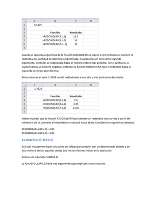 Cuando el segundo argumento de la función REDONDEAR es mayor a cero entonces el número se
redondea a la cantidad de decimales especificada. Si colocamos un cero como segundo
argumento, entonces se redondeará hacia el número entero más próximo. Por el contrario, si
especificamos un número negativo, entonces la función REDONDEAR hace el redondeo hacia la
izquierda del separador decimal.
Ahora observa el valor 2.3928 siendo redondeado a una, dos y tres posiciones decimales.

Debes recordar que la función REDONDEAR hace siempre un redondeo hacia arriba a partir del
número 5, de lo contrario el redondeo ser realizará hacia abajo. Considera los siguientes ejemplos:
REDONDEAR(4.845,2) = 4.85
REDONDEAR(4.844,2) = 4.84

La función SUMAR.SI
En Excel nos permite hacer una suma de celdas que cumplen con un determinado criterio y de
esta manera excluir aquellas celdas que no nos interesa incluir en la operación.
Sintaxis de la función SUMAR.SI
La función SUMAR.SI tiene tres argumentos que explicaré a continuación.

 