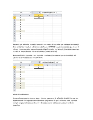 Recuerda que la función SUMAR.SI no realiza una cuenta de las celdas que contienen el número 5,
de lo contrario el resultado habría sido 2. La función SUMAR.SI encuentra las celdas que tienen el
número 5 y suma su valor. Ya que las celdas A2 y A7 cumplen con la condición establecida se hace
la suma de ambas celdas lo cual da el número 10 como resultado.
Ahora cambiaré la condición a una expresión y sumare aquellas celdas que sean menores a 3.
Observa el resultado de esta nueva fórmula.

Ventas de un vendedor
Ahora utilizaremos un criterio en texto y el tercer argumento de la función SUMAR.SI el cual nos
deja especificar un rango de suma diferente al rango donde se aplica el criterio. En el siguiente
ejemplo tengo una lista de vendedores y deseo conocer el total de ventas de un vendedor
específico.

 