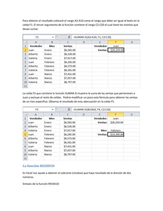 Para obtener el resultado colocaré el rango A2:A10 como el rango que debe ser igual al texto en la
celda F1. El tercer argumento de la función contiene el rango C2:C20 el cual tiene los montos que
deseo sumar.

La celda F2 que contiene la función SUMAR.SI muestra la suma de las ventas que pertenecen a
Juan y excluye el resto de celdas. Podría modificar un poco esta fórmula para obtener las ventas
de un mes específico. Observa el resultado de esta adecuación en la celda F5:

La función RESIDUO
En Excel nos ayuda a obtener el sobrante (residuo) que haya resultado de la división de dos
números.
Sintaxis de la función RESIDUO

 