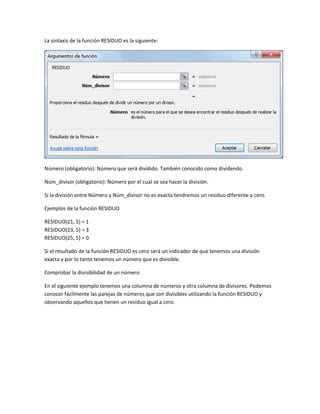 La sintaxis de la función RESIDUO es la siguiente:

Número (obligatorio): Número que será dividido. También conocido como dividendo.
Núm_divisor (obligatorio): Número por el cual se sea hacer la división.
Si la división entre Número y Núm_divisor no es exacta tendremos un residuo diferente a cero.
Ejemplos de la función RESIDUO
RESIDUO(21, 5) = 1
RESIDUO(23, 5) = 3
RESIDUO(25, 5) = 0
Si el resultado de la función RESIDUO es cero será un indicador de que tenemos una división
exacta y por lo tanto tenemos un número que es divisible.
Comprobar la divisibilidad de un número
En el siguiente ejemplo tenemos una columna de números y otra columna de divisores. Podemos
conocer fácilmente las parejas de números que son divisibles utilizando la función RESIDUO y
observando aquellos que tienen un residuo igual a cero.

 