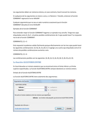 Los argumentos deben ser números enteros, en caso contrario, Excel truncará los números.
Si cualquiera de los argumentos es menor a cero, o si Número < Tamaño, entonces la función
COMBINAT regresará el error #¡NUM!
Cualquier argumento que no sea un valor numérico ocasionará que la función
COMBINAT devuelva el error #¡VALOR!
Ejemplos de la función COMBINAT
Para entender mejor la función COMBINAT hagamos un ejemplo muy sencillo. Tengo tres cajas
etiquetadas como A, B y C. ¿Cuántas posibles combinaciones de 2 cajas puedo hacer? La respuesta
nos la da la función COMBINAT:
COMBINAT(3, 2) = 3
Esta respuesta la podemos validar fácilmente porque efectivamente con las tres cajas puedo hacer
las siguientes combinaciones: [A, B], [A, C] y [B, C]. Si agrego una cuarta caja etiquetada como D el
número de posibles combinaciones aumenta a seis.
COMBINAT(4, 2) = 6
Las combinaciones posibles son las siguientes: [A, B], [A, C], [A, D], [B, C], [B, D] y [C, D].

La función ALEATORIO.ENTRE
En Excel devuelve un número aleatorio que se encontrará entre el límite inferior y el límite
superior especificados. La función ALEATORIO.ENTRE siempre devolverá un número entero.
Sintaxis de la función ALEATORIO.ENTRE
La función ALEATORIO.ENTRE tiene solamente dos argumentos:

 