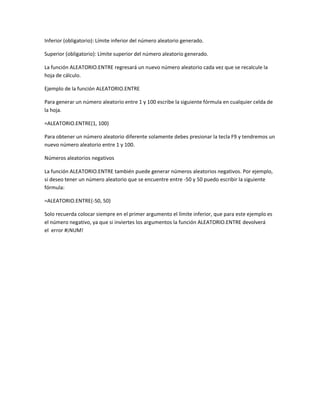 Inferior (obligatorio): Límite inferior del número aleatorio generado.
Superior (obligatorio): Límite superior del número aleatorio generado.
La función ALEATORIO.ENTRE regresará un nuevo número aleatorio cada vez que se recalcule la
hoja de cálculo.
Ejemplo de la función ALEATORIO.ENTRE
Para generar un número aleatorio entre 1 y 100 escribe la siguiente fórmula en cualquier celda de
la hoja.
=ALEATORIO.ENTRE(1, 100)
Para obtener un número aleatorio diferente solamente debes presionar la tecla F9 y tendremos un
nuevo número aleatorio entre 1 y 100.
Números aleatorios negativos
La función ALEATORIO.ENTRE también puede generar números aleatorios negativos. Por ejemplo,
si deseo tener un número aleatorio que se encuentre entre -50 y 50 puedo escribir la siguiente
fórmula:
=ALEATORIO.ENTRE(-50, 50)
Solo recuerda colocar siempre en el primer argumento el límite inferior, que para este ejemplo es
el número negativo, ya que si inviertes los argumentos la función ALEATORIO.ENTRE devolverá
el error #¡NUM!

 