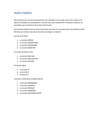 MARCO TEORICO
Microsoft Excel es una de las aplicaciones más utilizadas en el mundo y parte de su éxito se lo
debe a la facilidad con que podemos crear fórmulas que nos permiten manipular y obtener los
resultados que necesitamos de nuestra información.
Las fórmulas pueden hacer uso de las funciones de Excel, lo cual quiere decir que podemos tener
fórmulas que utilicen más de una función para lograr su objetivo
Funciones de texto
1.
2.
3.
4.

La función EXTRAE
La función CONCATENAR
La función ENCONTRAR
La función CARACTER

Funciones de fecha y hora
1. La función DIAS.LAB
2. La función DIAS.LAB.INTL
3. La función DIA.SEM
Funciones lógica
1. La función SI
2. La función O
3. La función Y
Funciones matemática y trigonométrica
1.
2.
3.
4.
5.

La función REDONDEAR
La función SUMAR.SI
La función RESIDUO
La función COMBINAT
La función ALEATORIO.ENTRE

 