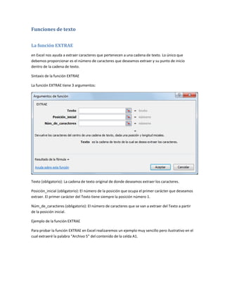 Funciones de texto
La función EXTRAE
en Excel nos ayuda a extraer caracteres que pertenecen a una cadena de texto. Lo único que
debemos proporcionar es el número de caracteres que deseamos extraer y su punto de inicio
dentro de la cadena de texto.
Sintaxis de la función EXTRAE
La función EXTRAE tiene 3 argumentos:

Texto (obligatorio): La cadena de texto original de donde deseamos extraer los caracteres.
Posición_inicial (obligatorio): El número de la posición que ocupa el primer carácter que deseamos
extraer. El primer carácter del Texto tiene siempre la posición número 1.
Núm_de_caracteres (obligatorio): El número de caracteres que se van a extraer del Texto a partir
de la posición inicial.
Ejemplo de la función EXTRAE
Para probar la función EXTRAE en Excel realizaremos un ejemplo muy sencillo pero ilustrativo en el
cual extraeré la palabra “Archivo 5” del contenido de la celda A1.

 