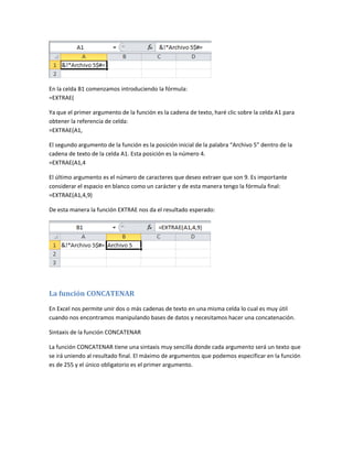 En la celda B1 comenzamos introduciendo la fórmula:
=EXTRAE(
Ya que el primer argumento de la función es la cadena de texto, haré clic sobre la celda A1 para
obtener la referencia de celda:
=EXTRAE(A1,
El segundo argumento de la función es la posición inicial de la palabra “Archivo 5” dentro de la
cadena de texto de la celda A1. Esta posición es la número 4.
=EXTRAE(A1,4
El último argumento es el número de caracteres que deseo extraer que son 9. Es importante
considerar el espacio en blanco como un carácter y de esta manera tengo la fórmula final:
=EXTRAE(A1,4,9)
De esta manera la función EXTRAE nos da el resultado esperado:

La función CONCATENAR
En Excel nos permite unir dos o más cadenas de texto en una misma celda lo cual es muy útil
cuando nos encontramos manipulando bases de datos y necesitamos hacer una concatenación.
Sintaxis de la función CONCATENAR
La función CONCATENAR tiene una sintaxis muy sencilla donde cada argumento será un texto que
se irá uniendo al resultado final. El máximo de argumentos que podemos especificar en la función
es de 255 y el único obligatorio es el primer argumento.

 