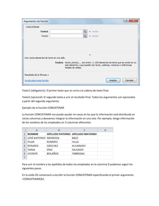 Texto1 (obligatorio): El primer texto que se unirá a la cadena de texto final.
Texto2 (opcional): El segundo texto a unir al resultado final. Todos los argumentos son opcionales
a partir del segundo argumento.
Ejemplo de la función CONCATENAR
La función CONCATENAR nos puede ayudar en casos en los que la información está distribuida en
varias columnas y deseamos integrar la información en una sola. Por ejemplo, tengo información
de los nombres de los empleados en 3 columnas diferentes:

Para unir el nombre y los apellidos de todos los empleados en la columna D podemos seguir los
siguientes pasos.
En la celda D2 comenzaré a escribir la función CONCATENAR especificando el primer argumento:
=CONCATENAR(A2,

 