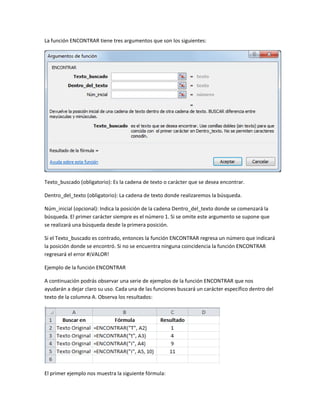 La función ENCONTRAR tiene tres argumentos que son los siguientes:

Texto_buscado (obligatorio): Es la cadena de texto o carácter que se desea encontrar.
Dentro_del_texto (obligatorio): La cadena de texto donde realizaremos la búsqueda.
Núm_inicial (opcional): Indica la posición de la cadena Dentro_del_texto donde se comenzará la
búsqueda. El primer carácter siempre es el número 1. Si se omite este argumento se supone que
se realizará una búsqueda desde la primera posición.
Si el Texto_buscado es contrado, entonces la función ENCONTRAR regresa un número que indicará
la posición donde se encontró. Si no se encuentra ninguna coincidencia la función ENCONTRAR
regresará el error #¡VALOR!
Ejemplo de la función ENCONTRAR
A continuación podrás observar una serie de ejemplos de la función ENCONTRAR que nos
ayudarán a dejar claro su uso. Cada una de las funciones buscará un carácter específico dentro del
texto de la columna A. Observa los resultados:

El primer ejemplo nos muestra la siguiente fórmula:

 