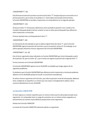 =ENCONTRAR("T", A2)
Esta fórmula encontrará la primera ocurrencia de la letra “T” (mayúscula) que se encuentra en la
primera posición y por lo tanto el resultado es 1. Como había mencionado anteriormente,
la función ENCONTRAR es sensible a mayúsculas y lo comprobamos con el segundo ejemplo:
=ENCONTRAR("t", A3)
Al buscar la letra “t” (minúscula), obtenemos como resultado la posición 4 aun cuando se ha
iniciado la búsqueda desde el primer carácter lo cual no indica que la búsqueda hace diferencia
entre mayúsculas y minúsculas.
El tercer ejemplo hace una búsqueda de la letra “i”:
=ENCONTRAR("i", A4)
Lo interesante de este ejemplo es que la cadena original tiene dos letras “i”, pero la función
ENCONTRAR regresa la posición de la primera, que es la posición número 9. Sin embargo, en el
último ejemplo utilizamos el tercer argumento de la función ENCONTRAR:
=ENCONTRAR("i", A5, 10)
Con el tercer argumento estoy indicando a la función ENCONTRAR que inicie la búsqueda a partir
de la posición 10, que es la letra “g”, y por lo tanto me regresa la posición de la segunda letra “i”.
Errores comunes con la función ENCONTRAR
Si la función ENCONTRAR regresa el error #¡VALOR! es probable que tengas alguno de los
siguientes problemas:
Si olvidamos que la función ENCONTRAR hace diferencia entre mayúsculas y minúsculas podemos
obtener el error #¡VALOR! porque la función no encontrará coincidencias.
Al utilizar el tercer argumento de la función, que indica la posición inicial de la búsqueda, debemos
tener cuidado de no especificar un número que sea mayor a la longitud de la cadena o de la
contrario obtendremos el error #¡VALOR!

La función CARACTER
En Excel regresa un carácter específico para un número entero que ha sido proporcionado como
argumento. Un computador tiene un juego de caracteres con un número entero asignado y es
precisamente ese número el que debemos proporcionar como argumento.
Sintaxis de la función CARACTER
La sintaxis de la función CARACTER solamente admite un argumento:

 