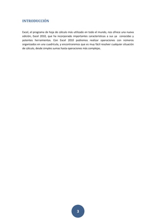 INTRODUCCIÓN
Excel, el programa de hoja de cálculo más utilizado en todo el mundo, nos ofrece una nueva
edición, Excel 2010, que ha incorporado importantes características a sus ya conocidas y
potentes herramientas. Con Excel 2010 podremos realizar operaciones con números
organizados en una cuadrícula, y encontraremos que es muy fácil resolver cualquier situación
de cálculo, desde simples sumas hasta operaciones más complejas.

3

 