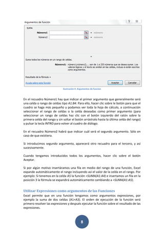 Ilustración 4. Argumentos de funcion

En el recuadro Número1 hay que indicar el primer argumento que generalmente será
una celda o rango de celdas tipo A1:B4. Para ello, hacer clic sobre le botón para que el
cuadro se haga más pequeño y podamos ver toda la hoja de cálculo, a continuación
seleccionar el rango de celdas o la celda deseadas como primer argumento (para
seleccionar un rango de celdas haz clic con el botón izquierdo del ratón sobre la
primera celda del rango y sin soltar el botón arrástralo hasta la última celda del rango)
y pulsar la tecla INTRO para volver al cuadro de diálogo.
En el recuadro Número2 habrá que indicar cuál será el segundo argumento. Sólo en
caso de que existiera.
Si introducimos segundo argumento, aparecerá otro recuadro para el tercero, y así
sucesivamente.
Cuando tengamos introducidos todos los argumentos, hacer clic sobre el botón
Aceptar.
Si por algún motivo insertáramos una fila en medio del rango de una función, Excel
expande automáticamente el rango incluyendo así el valor de la celda en el rango. Por
ejemplo: Si tenemos en la celda A5 la función =SUMA(A1:A4) e insertamos un fila en la
posición 3 la fórmula se expandirá automáticamente cambiando a =SUMA(A1:A5).

Utilizar Expresiones como argumentos de las Funciones
Excel permite que en una función tengamos como argumentos expresiones, por
ejemplo la suma de dos celdas (A1+A3). El orden de ejecución de la función será
primero resolver las expresiones y después ejecutar la función sobre el resultado de las
expresiones.

8

 