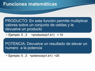 Funciones matemáticas
PRODUCTO: En esta función permite multiplicar
valores sobre un conjunto de celdas y le
devuelve un producto
• Ejemplo: 5 , 2 =producto(a1,b1) = 10
POTENCIA: Devuelve un resultado de elevar un
numero a la potencia
• Ejemplo: 5 , 2 =potencia(a1,b1) =25
 