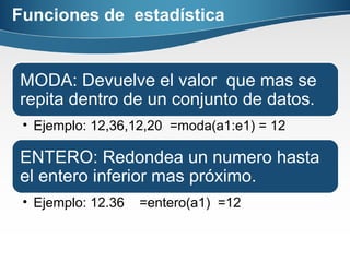 Funciones de estadística
MODA: Devuelve el valor que mas se
repita dentro de un conjunto de datos.
• Ejemplo: 12,36,12,20 =moda(a1:e1) = 12
ENTERO: Redondea un numero hasta
el entero inferior mas próximo.
• Ejemplo: 12.36 =entero(a1) =12
 