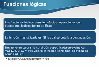 Funciones lógicas
Las funciones lógicas permiten efectuar operaciones con
operadores lógicos dentro de Excel.
La función mas utilizada es SI la cual se detalla a continuación.
Devuelve un valor si la condición especificada se evalúa con
VERDADERO Y otro valor si la misma condición es evaluada
como FALSO.
• Ejemplo =CONTAR.SI(D10:D19,">=5")
 