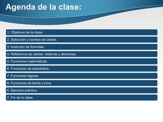 Agenda de la clase:
1. Objetivos de la clase.
2. Selección y nombre de celdas.
3. Inserción de formulas.
4. Referencia de celdas: relativas y absolutas.
5. Funciones matemáticas.
6. Funciones de estadística.
7. Funciones lógicas.
8. Funciones de fecha y hora.
6. Ejercicio práctico.
7. Fin de la clase
 