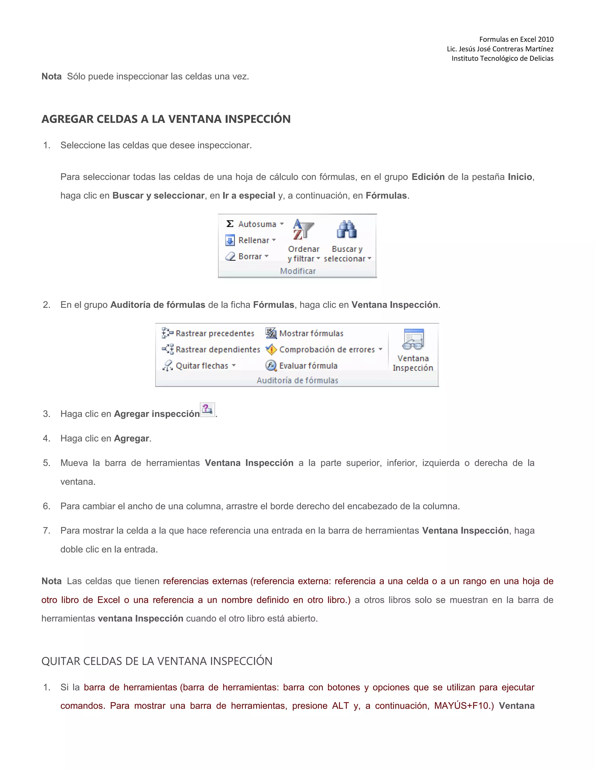 Formulas en Excel 2010
Lic. Jesús José Contreras Martínez
Instituto Tecnológico de Delicias
Nota Sólo puede inspeccionar las celdas una vez.
AGREGAR CELDAS A LA VENTANA INSPECCIÓN
1. Seleccione las celdas que desee inspeccionar.
Para seleccionar todas las celdas de una hoja de cálculo con fórmulas, en el grupo Edición de la pestaña Inicio,
haga clic en Buscar y seleccionar, en Ir a especial y, a continuación, en Fórmulas.
2. En el grupo Auditoría de fórmulas de la ficha Fórmulas, haga clic en Ventana Inspección.
3. Haga clic en Agregar inspección .
4. Haga clic en Agregar.
5. Mueva la barra de herramientas Ventana Inspección a la parte superior, inferior, izquierda o derecha de la
ventana.
6. Para cambiar el ancho de una columna, arrastre el borde derecho del encabezado de la columna.
7. Para mostrar la celda a la que hace referencia una entrada en la barra de herramientas Ventana Inspección, haga
doble clic en la entrada.
Nota Las celdas que tienen referencias externas (referencia externa: referencia a una celda o a un rango en una hoja de
otro libro de Excel o una referencia a un nombre definido en otro libro.) a otros libros solo se muestran en la barra de
herramientas ventana Inspección cuando el otro libro está abierto.
QUITAR CELDAS DE LA VENTANA INSPECCIÓN
1. Si la barra de herramientas (barra de herramientas: barra con botones y opciones que se utilizan para ejecutar
comandos. Para mostrar una barra de herramientas, presione ALT y, a continuación, MAYÚS+F10.) Ventana
 