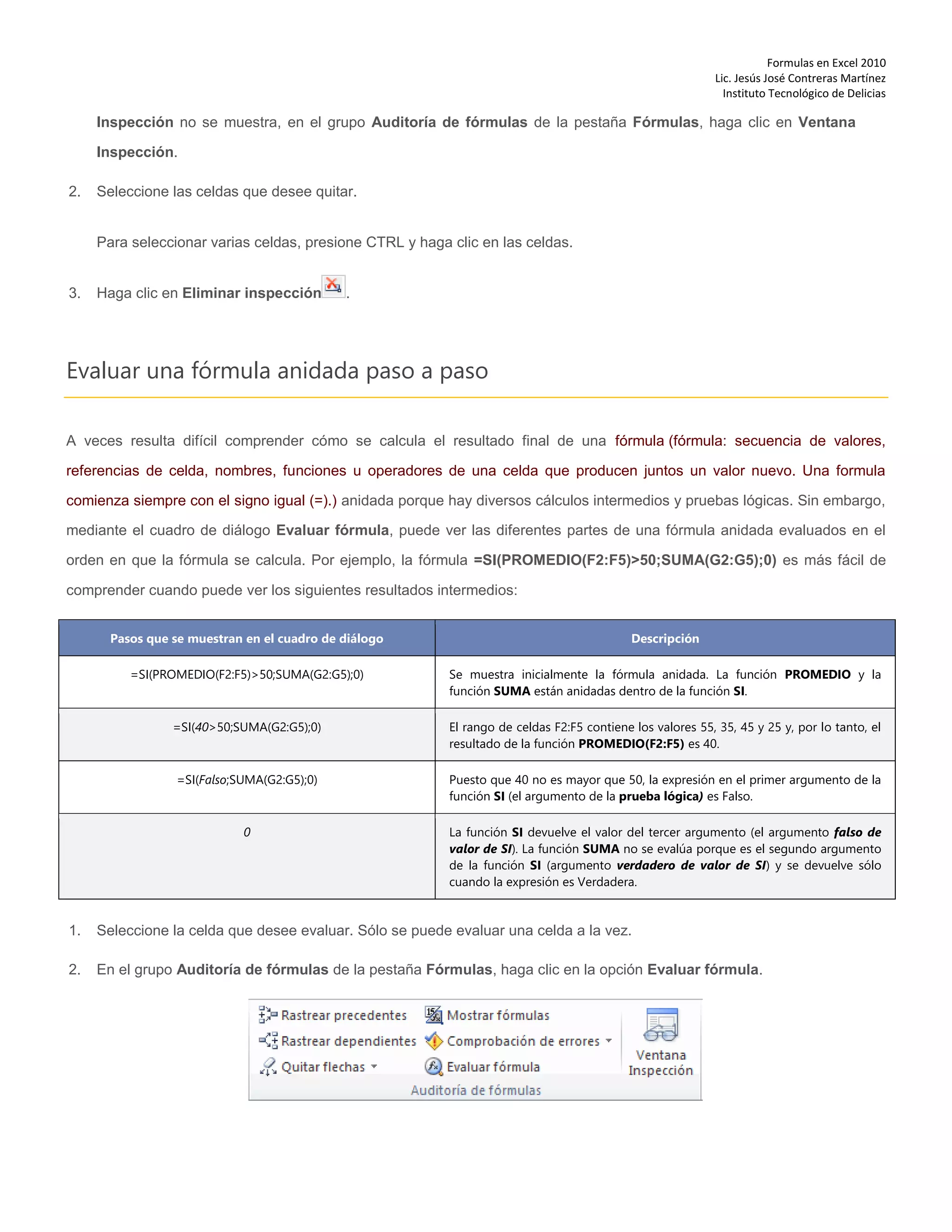 Formulas en Excel 2010
Lic. Jesús José Contreras Martínez
Instituto Tecnológico de Delicias
Inspección no se muestra, en el grupo Auditoría de fórmulas de la pestaña Fórmulas, haga clic en Ventana
Inspección.
2. Seleccione las celdas que desee quitar.
Para seleccionar varias celdas, presione CTRL y haga clic en las celdas.
3. Haga clic en Eliminar inspección .
Evaluar una fórmula anidada paso a paso
A veces resulta difícil comprender cómo se calcula el resultado final de una fórmula (fórmula: secuencia de valores,
referencias de celda, nombres, funciones u operadores de una celda que producen juntos un valor nuevo. Una formula
comienza siempre con el signo igual (=).) anidada porque hay diversos cálculos intermedios y pruebas lógicas. Sin embargo,
mediante el cuadro de diálogo Evaluar fórmula, puede ver las diferentes partes de una fórmula anidada evaluados en el
orden en que la fórmula se calcula. Por ejemplo, la fórmula =SI(PROMEDIO(F2:F5)>50;SUMA(G2:G5);0) es más fácil de
comprender cuando puede ver los siguientes resultados intermedios:
Pasos que se muestran en el cuadro de diálogo Descripción
=SI(PROMEDIO(F2:F5)>50;SUMA(G2:G5);0) Se muestra inicialmente la fórmula anidada. La función PROMEDIO y la
función SUMA están anidadas dentro de la función SI.
=SI(40>50;SUMA(G2:G5);0) El rango de celdas F2:F5 contiene los valores 55, 35, 45 y 25 y, por lo tanto, el
resultado de la función PROMEDIO(F2:F5) es 40.
=SI(Falso;SUMA(G2:G5);0) Puesto que 40 no es mayor que 50, la expresión en el primer argumento de la
función SI (el argumento de la prueba lógica) es Falso.
0 La función SI devuelve el valor del tercer argumento (el argumento falso de
valor de SI). La función SUMA no se evalúa porque es el segundo argumento
de la función SI (argumento verdadero de valor de SI) y se devuelve sólo
cuando la expresión es Verdadera.
1. Seleccione la celda que desee evaluar. Sólo se puede evaluar una celda a la vez.
2. En el grupo Auditoría de fórmulas de la pestaña Fórmulas, haga clic en la opción Evaluar fórmula.
 