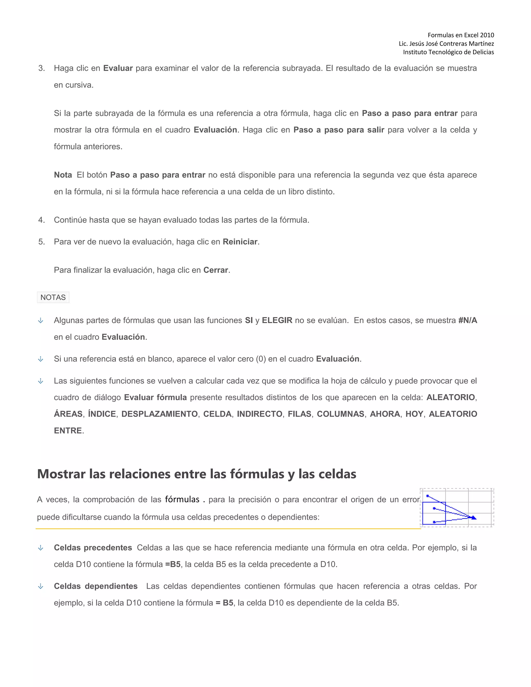 Formulas en Excel 2010
Lic. Jesús José Contreras Martínez
Instituto Tecnológico de Delicias
3. Haga clic en Evaluar para examinar el valor de la referencia subrayada. El resultado de la evaluación se muestra
en cursiva.
Si la parte subrayada de la fórmula es una referencia a otra fórmula, haga clic en Paso a paso para entrar para
mostrar la otra fórmula en el cuadro Evaluación. Haga clic en Paso a paso para salir para volver a la celda y
fórmula anteriores.
Nota El botón Paso a paso para entrar no está disponible para una referencia la segunda vez que ésta aparece
en la fórmula, ni si la fórmula hace referencia a una celda de un libro distinto.
4. Continúe hasta que se hayan evaluado todas las partes de la fórmula.
5. Para ver de nuevo la evaluación, haga clic en Reiniciar.
Para finalizar la evaluación, haga clic en Cerrar.
NOTAS
Algunas partes de fórmulas que usan las funciones SI y ELEGIR no se evalúan. En estos casos, se muestra #N/A
en el cuadro Evaluación.
Si una referencia está en blanco, aparece el valor cero (0) en el cuadro Evaluación.
Las siguientes funciones se vuelven a calcular cada vez que se modifica la hoja de cálculo y puede provocar que el
cuadro de diálogo Evaluar fórmula presente resultados distintos de los que aparecen en la celda: ALEATORIO,
ÁREAS, ÍNDICE, DESPLAZAMIENTO, CELDA, INDIRECTO, FILAS, COLUMNAS, AHORA, HOY, ALEATORIO
ENTRE.
Mostrar las relaciones entre las fórmulas y las celdas
A veces, la comprobación de las fórmulas . para la precisión o para encontrar el origen de un error
puede dificultarse cuando la fórmula usa celdas precedentes o dependientes:
Celdas precedentes Celdas a las que se hace referencia mediante una fórmula en otra celda. Por ejemplo, si la
celda D10 contiene la fórmula =B5, la celda B5 es la celda precedente a D10.
Celdas dependientes Las celdas dependientes contienen fórmulas que hacen referencia a otras celdas. Por
ejemplo, si la celda D10 contiene la fórmula = B5, la celda D10 es dependiente de la celda B5.
 