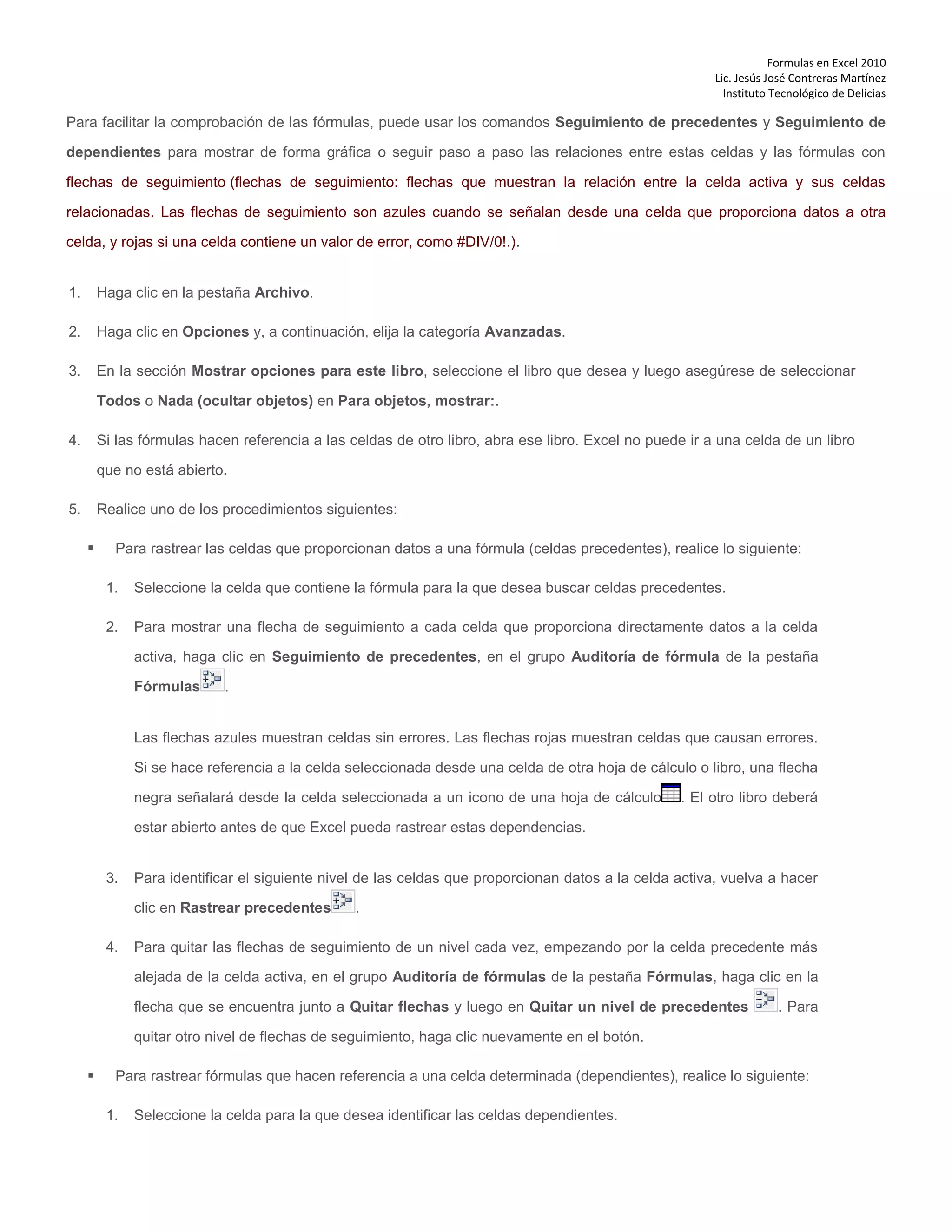 Formulas en Excel 2010
Lic. Jesús José Contreras Martínez
Instituto Tecnológico de Delicias
Para facilitar la comprobación de las fórmulas, puede usar los comandos Seguimiento de precedentes y Seguimiento de
dependientes para mostrar de forma gráfica o seguir paso a paso las relaciones entre estas celdas y las fórmulas con
flechas de seguimiento (flechas de seguimiento: flechas que muestran la relación entre la celda activa y sus celdas
relacionadas. Las flechas de seguimiento son azules cuando se señalan desde una celda que proporciona datos a otra
celda, y rojas si una celda contiene un valor de error, como #DIV/0!.).
1. Haga clic en la pestaña Archivo.
2. Haga clic en Opciones y, a continuación, elija la categoría Avanzadas.
3. En la sección Mostrar opciones para este libro, seleccione el libro que desea y luego asegúrese de seleccionar
Todos o Nada (ocultar objetos) en Para objetos, mostrar:.
4. Si las fórmulas hacen referencia a las celdas de otro libro, abra ese libro. Excel no puede ir a una celda de un libro
que no está abierto.
5. Realice uno de los procedimientos siguientes:
 Para rastrear las celdas que proporcionan datos a una fórmula (celdas precedentes), realice lo siguiente:
1. Seleccione la celda que contiene la fórmula para la que desea buscar celdas precedentes.
2. Para mostrar una flecha de seguimiento a cada celda que proporciona directamente datos a la celda
activa, haga clic en Seguimiento de precedentes, en el grupo Auditoría de fórmula de la pestaña
Fórmulas .
Las flechas azules muestran celdas sin errores. Las flechas rojas muestran celdas que causan errores.
Si se hace referencia a la celda seleccionada desde una celda de otra hoja de cálculo o libro, una flecha
negra señalará desde la celda seleccionada a un icono de una hoja de cálculo . El otro libro deberá
estar abierto antes de que Excel pueda rastrear estas dependencias.
3. Para identificar el siguiente nivel de las celdas que proporcionan datos a la celda activa, vuelva a hacer
clic en Rastrear precedentes .
4. Para quitar las flechas de seguimiento de un nivel cada vez, empezando por la celda precedente más
alejada de la celda activa, en el grupo Auditoría de fórmulas de la pestaña Fórmulas, haga clic en la
flecha que se encuentra junto a Quitar flechas y luego en Quitar un nivel de precedentes . Para
quitar otro nivel de flechas de seguimiento, haga clic nuevamente en el botón.
 Para rastrear fórmulas que hacen referencia a una celda determinada (dependientes), realice lo siguiente:
1. Seleccione la celda para la que desea identificar las celdas dependientes.
 