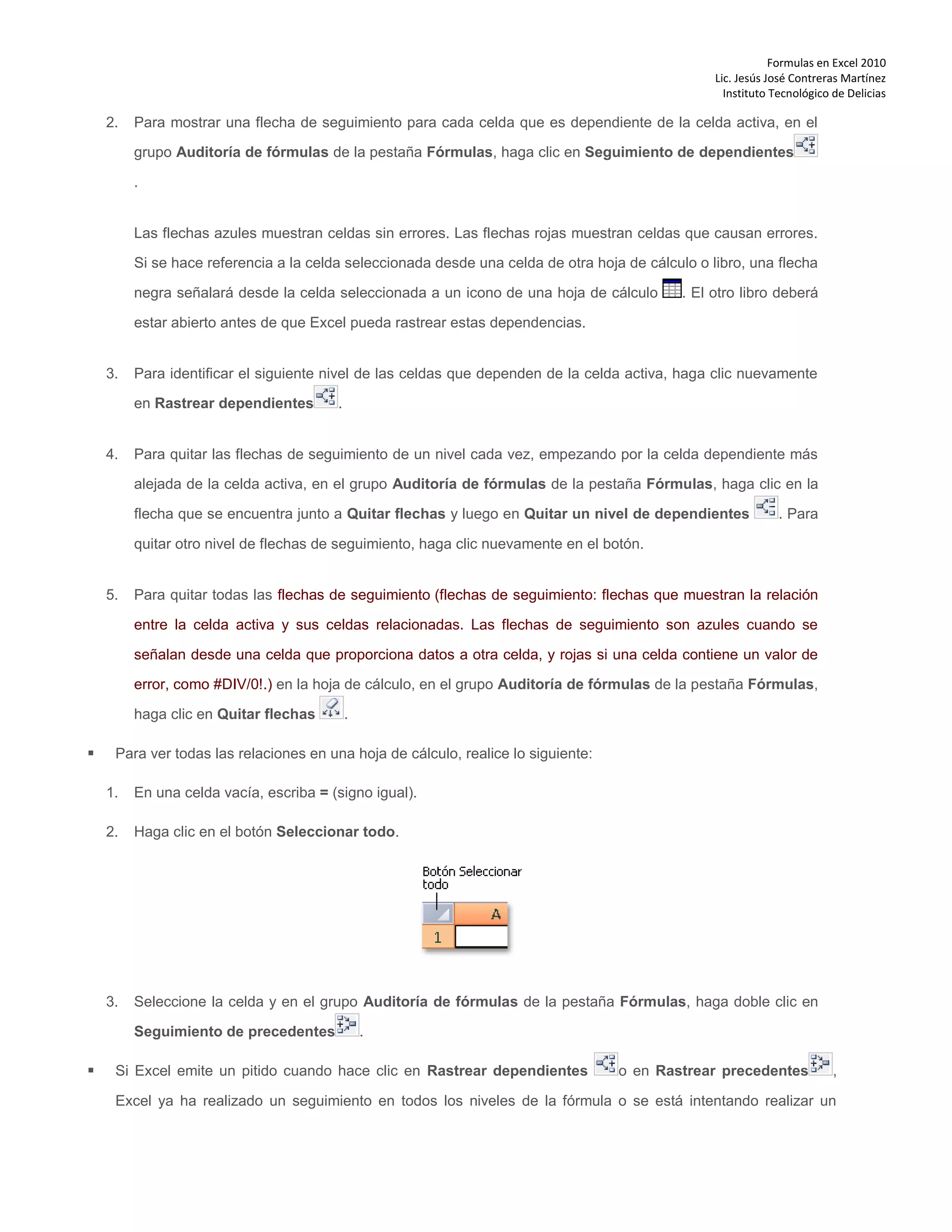 Formulas en Excel 2010
Lic. Jesús José Contreras Martínez
Instituto Tecnológico de Delicias
2. Para mostrar una flecha de seguimiento para cada celda que es dependiente de la celda activa, en el
grupo Auditoría de fórmulas de la pestaña Fórmulas, haga clic en Seguimiento de dependientes
.
Las flechas azules muestran celdas sin errores. Las flechas rojas muestran celdas que causan errores.
Si se hace referencia a la celda seleccionada desde una celda de otra hoja de cálculo o libro, una flecha
negra señalará desde la celda seleccionada a un icono de una hoja de cálculo . El otro libro deberá
estar abierto antes de que Excel pueda rastrear estas dependencias.
3. Para identificar el siguiente nivel de las celdas que dependen de la celda activa, haga clic nuevamente
en Rastrear dependientes .
4. Para quitar las flechas de seguimiento de un nivel cada vez, empezando por la celda dependiente más
alejada de la celda activa, en el grupo Auditoría de fórmulas de la pestaña Fórmulas, haga clic en la
flecha que se encuentra junto a Quitar flechas y luego en Quitar un nivel de dependientes . Para
quitar otro nivel de flechas de seguimiento, haga clic nuevamente en el botón.
5. Para quitar todas las flechas de seguimiento (flechas de seguimiento: flechas que muestran la relación
entre la celda activa y sus celdas relacionadas. Las flechas de seguimiento son azules cuando se
señalan desde una celda que proporciona datos a otra celda, y rojas si una celda contiene un valor de
error, como #DIV/0!.) en la hoja de cálculo, en el grupo Auditoría de fórmulas de la pestaña Fórmulas,
haga clic en Quitar flechas .
 Para ver todas las relaciones en una hoja de cálculo, realice lo siguiente:
1. En una celda vacía, escriba = (signo igual).
2. Haga clic en el botón Seleccionar todo.
3. Seleccione la celda y en el grupo Auditoría de fórmulas de la pestaña Fórmulas, haga doble clic en
Seguimiento de precedentes .
 Si Excel emite un pitido cuando hace clic en Rastrear dependientes o en Rastrear precedentes ,
Excel ya ha realizado un seguimiento en todos los niveles de la fórmula o se está intentando realizar un
 
