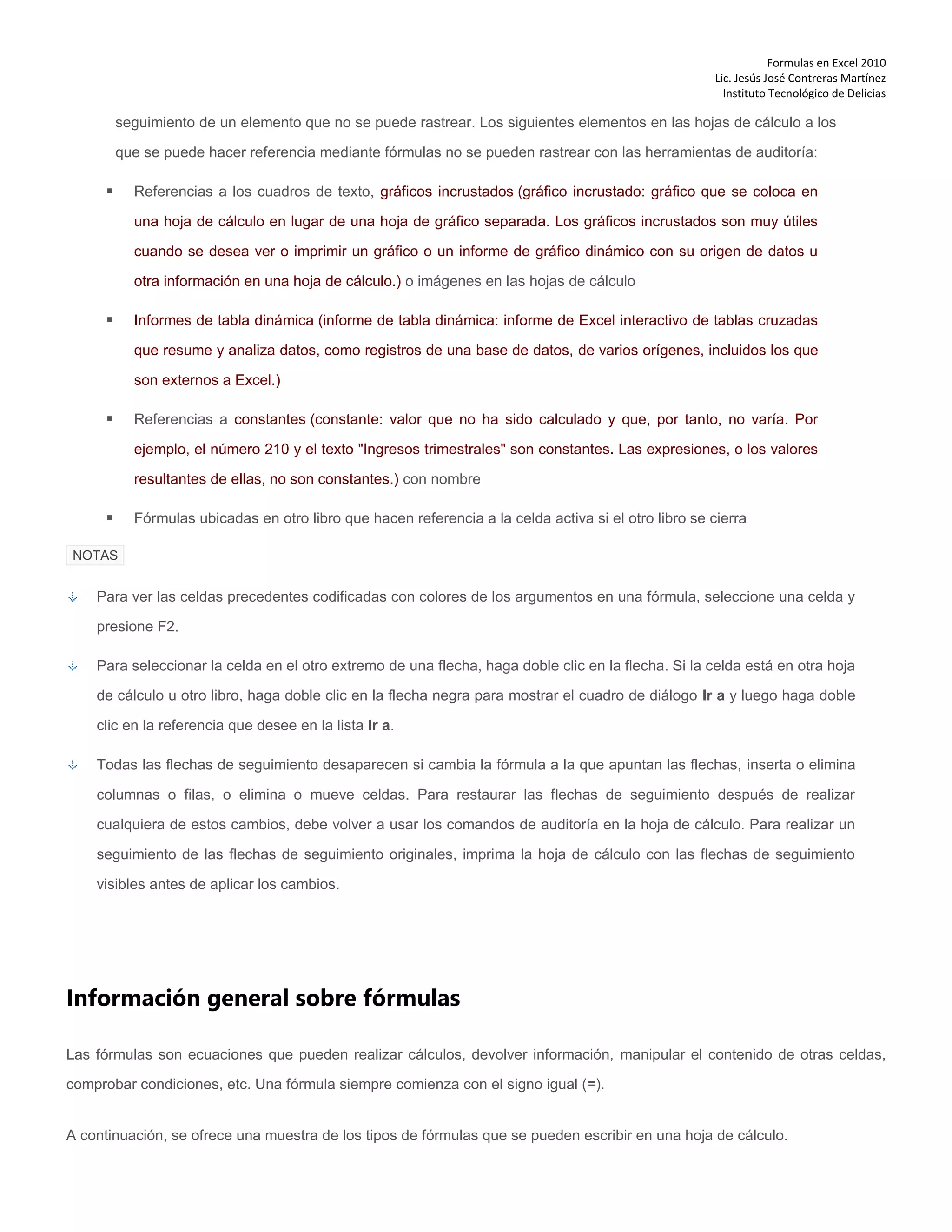 Formulas en Excel 2010
Lic. Jesús José Contreras Martínez
Instituto Tecnológico de Delicias
seguimiento de un elemento que no se puede rastrear. Los siguientes elementos en las hojas de cálculo a los
que se puede hacer referencia mediante fórmulas no se pueden rastrear con las herramientas de auditoría:
 Referencias a los cuadros de texto, gráficos incrustados (gráfico incrustado: gráfico que se coloca en
una hoja de cálculo en lugar de una hoja de gráfico separada. Los gráficos incrustados son muy útiles
cuando se desea ver o imprimir un gráfico o un informe de gráfico dinámico con su origen de datos u
otra información en una hoja de cálculo.) o imágenes en las hojas de cálculo
 Informes de tabla dinámica (informe de tabla dinámica: informe de Excel interactivo de tablas cruzadas
que resume y analiza datos, como registros de una base de datos, de varios orígenes, incluidos los que
son externos a Excel.)
 Referencias a constantes (constante: valor que no ha sido calculado y que, por tanto, no varía. Por
ejemplo, el número 210 y el texto "Ingresos trimestrales" son constantes. Las expresiones, o los valores
resultantes de ellas, no son constantes.) con nombre
 Fórmulas ubicadas en otro libro que hacen referencia a la celda activa si el otro libro se cierra
NOTAS
Para ver las celdas precedentes codificadas con colores de los argumentos en una fórmula, seleccione una celda y
presione F2.
Para seleccionar la celda en el otro extremo de una flecha, haga doble clic en la flecha. Si la celda está en otra hoja
de cálculo u otro libro, haga doble clic en la flecha negra para mostrar el cuadro de diálogo Ir a y luego haga doble
clic en la referencia que desee en la lista Ir a.
Todas las flechas de seguimiento desaparecen si cambia la fórmula a la que apuntan las flechas, inserta o elimina
columnas o filas, o elimina o mueve celdas. Para restaurar las flechas de seguimiento después de realizar
cualquiera de estos cambios, debe volver a usar los comandos de auditoría en la hoja de cálculo. Para realizar un
seguimiento de las flechas de seguimiento originales, imprima la hoja de cálculo con las flechas de seguimiento
visibles antes de aplicar los cambios.
Información general sobre fórmulas
Las fórmulas son ecuaciones que pueden realizar cálculos, devolver información, manipular el contenido de otras celdas,
comprobar condiciones, etc. Una fórmula siempre comienza con el signo igual (=).
A continuación, se ofrece una muestra de los tipos de fórmulas que se pueden escribir en una hoja de cálculo.
 