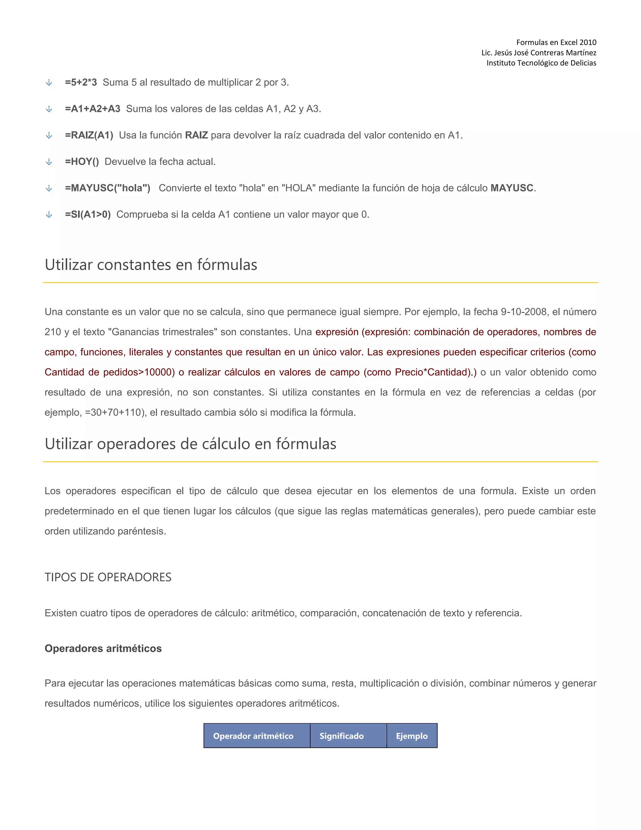 Formulas en Excel 2010
Lic. Jesús José Contreras Martínez
Instituto Tecnológico de Delicias
=5+2*3 Suma 5 al resultado de multiplicar 2 por 3.
=A1+A2+A3 Suma los valores de las celdas A1, A2 y A3.
=RAIZ(A1) Usa la función RAIZ para devolver la raíz cuadrada del valor contenido en A1.
=HOY() Devuelve la fecha actual.
=MAYUSC("hola") Convierte el texto "hola" en "HOLA" mediante la función de hoja de cálculo MAYUSC.
=SI(A1>0) Comprueba si la celda A1 contiene un valor mayor que 0.
Utilizar constantes en fórmulas
Una constante es un valor que no se calcula, sino que permanece igual siempre. Por ejemplo, la fecha 9-10-2008, el número
210 y el texto "Ganancias trimestrales" son constantes. Una expresión (expresión: combinación de operadores, nombres de
campo, funciones, literales y constantes que resultan en un único valor. Las expresiones pueden especificar criterios (como
Cantidad de pedidos>10000) o realizar cálculos en valores de campo (como Precio*Cantidad).) o un valor obtenido como
resultado de una expresión, no son constantes. Si utiliza constantes en la fórmula en vez de referencias a celdas (por
ejemplo, =30+70+110), el resultado cambia sólo si modifica la fórmula.
Utilizar operadores de cálculo en fórmulas
Los operadores especifican el tipo de cálculo que desea ejecutar en los elementos de una formula. Existe un orden
predeterminado en el que tienen lugar los cálculos (que sigue las reglas matemáticas generales), pero puede cambiar este
orden utilizando paréntesis.
TIPOS DE OPERADORES
Existen cuatro tipos de operadores de cálculo: aritmético, comparación, concatenación de texto y referencia.
Operadores aritméticos
Para ejecutar las operaciones matemáticas básicas como suma, resta, multiplicación o división, combinar números y generar
resultados numéricos, utilice los siguientes operadores aritméticos.
Operador aritmético Significado Ejemplo
 