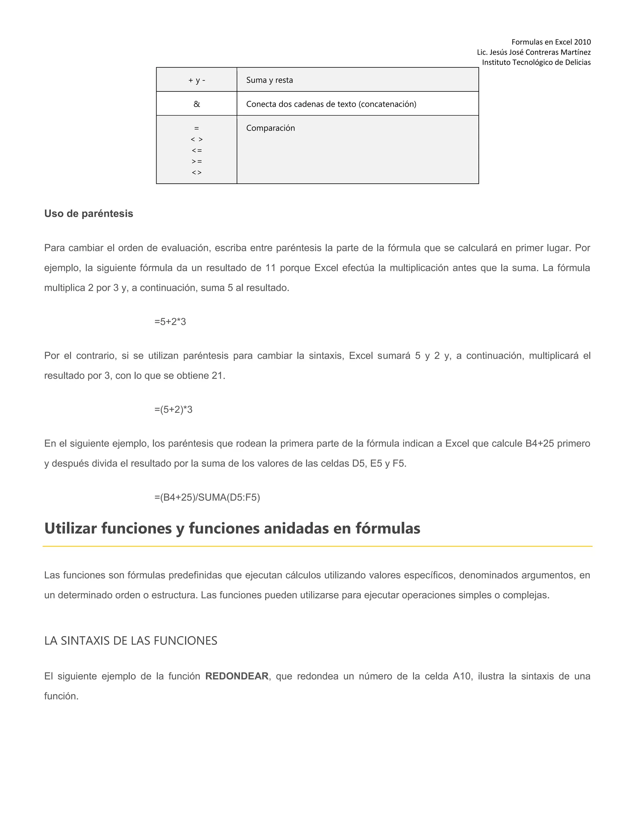 Formulas en Excel 2010
Lic. Jesús José Contreras Martínez
Instituto Tecnológico de Delicias
+ y - Suma y resta
& Conecta dos cadenas de texto (concatenación)
=
< >
<=
>=
<>
Comparación
Uso de paréntesis
Para cambiar el orden de evaluación, escriba entre paréntesis la parte de la fórmula que se calculará en primer lugar. Por
ejemplo, la siguiente fórmula da un resultado de 11 porque Excel efectúa la multiplicación antes que la suma. La fórmula
multiplica 2 por 3 y, a continuación, suma 5 al resultado.
=5+2*3
Por el contrario, si se utilizan paréntesis para cambiar la sintaxis, Excel sumará 5 y 2 y, a continuación, multiplicará el
resultado por 3, con lo que se obtiene 21.
=(5+2)*3
En el siguiente ejemplo, los paréntesis que rodean la primera parte de la fórmula indican a Excel que calcule B4+25 primero
y después divida el resultado por la suma de los valores de las celdas D5, E5 y F5.
=(B4+25)/SUMA(D5:F5)
Utilizar funciones y funciones anidadas en fórmulas
Las funciones son fórmulas predefinidas que ejecutan cálculos utilizando valores específicos, denominados argumentos, en
un determinado orden o estructura. Las funciones pueden utilizarse para ejecutar operaciones simples o complejas.
LA SINTAXIS DE LAS FUNCIONES
El siguiente ejemplo de la función REDONDEAR, que redondea un número de la celda A10, ilustra la sintaxis de una
función.
 