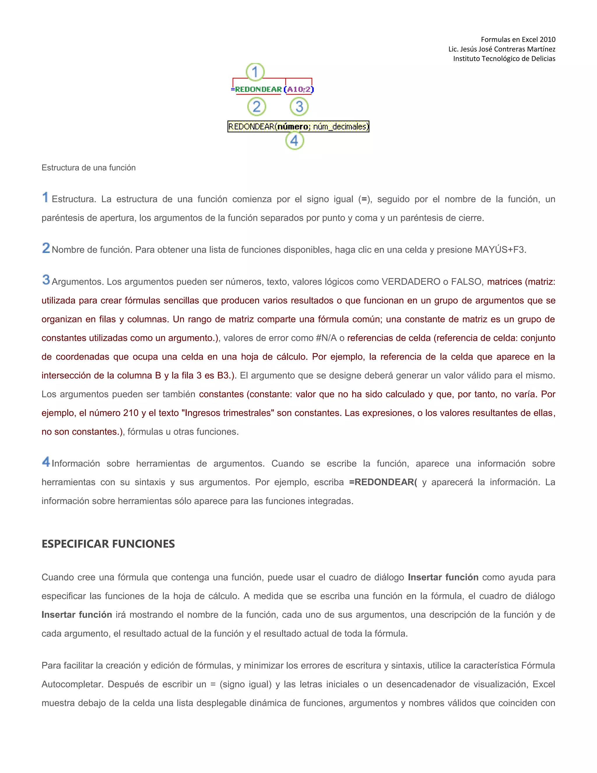 Formulas en Excel 2010
Lic. Jesús José Contreras Martínez
Instituto Tecnológico de Delicias
Estructura de una función
Estructura. La estructura de una función comienza por el signo igual (=), seguido por el nombre de la función, un
paréntesis de apertura, los argumentos de la función separados por punto y coma y un paréntesis de cierre.
Nombre de función. Para obtener una lista de funciones disponibles, haga clic en una celda y presione MAYÚS+F3.
Argumentos. Los argumentos pueden ser números, texto, valores lógicos como VERDADERO o FALSO, matrices (matriz:
utilizada para crear fórmulas sencillas que producen varios resultados o que funcionan en un grupo de argumentos que se
organizan en filas y columnas. Un rango de matriz comparte una fórmula común; una constante de matriz es un grupo de
constantes utilizadas como un argumento.), valores de error como #N/A o referencias de celda (referencia de celda: conjunto
de coordenadas que ocupa una celda en una hoja de cálculo. Por ejemplo, la referencia de la celda que aparece en la
intersección de la columna B y la fila 3 es B3.). El argumento que se designe deberá generar un valor válido para el mismo.
Los argumentos pueden ser también constantes (constante: valor que no ha sido calculado y que, por tanto, no varía. Por
ejemplo, el número 210 y el texto "Ingresos trimestrales" son constantes. Las expresiones, o los valores resultantes de ellas,
no son constantes.), fórmulas u otras funciones.
Información sobre herramientas de argumentos. Cuando se escribe la función, aparece una información sobre
herramientas con su sintaxis y sus argumentos. Por ejemplo, escriba =REDONDEAR( y aparecerá la información. La
información sobre herramientas sólo aparece para las funciones integradas.
ESPECIFICAR FUNCIONES
Cuando cree una fórmula que contenga una función, puede usar el cuadro de diálogo Insertar función como ayuda para
especificar las funciones de la hoja de cálculo. A medida que se escriba una función en la fórmula, el cuadro de diálogo
Insertar función irá mostrando el nombre de la función, cada uno de sus argumentos, una descripción de la función y de
cada argumento, el resultado actual de la función y el resultado actual de toda la fórmula.
Para facilitar la creación y edición de fórmulas, y minimizar los errores de escritura y sintaxis, utilice la característica Fórmula
Autocompletar. Después de escribir un = (signo igual) y las letras iniciales o un desencadenador de visualización, Excel
muestra debajo de la celda una lista desplegable dinámica de funciones, argumentos y nombres válidos que coinciden con
 