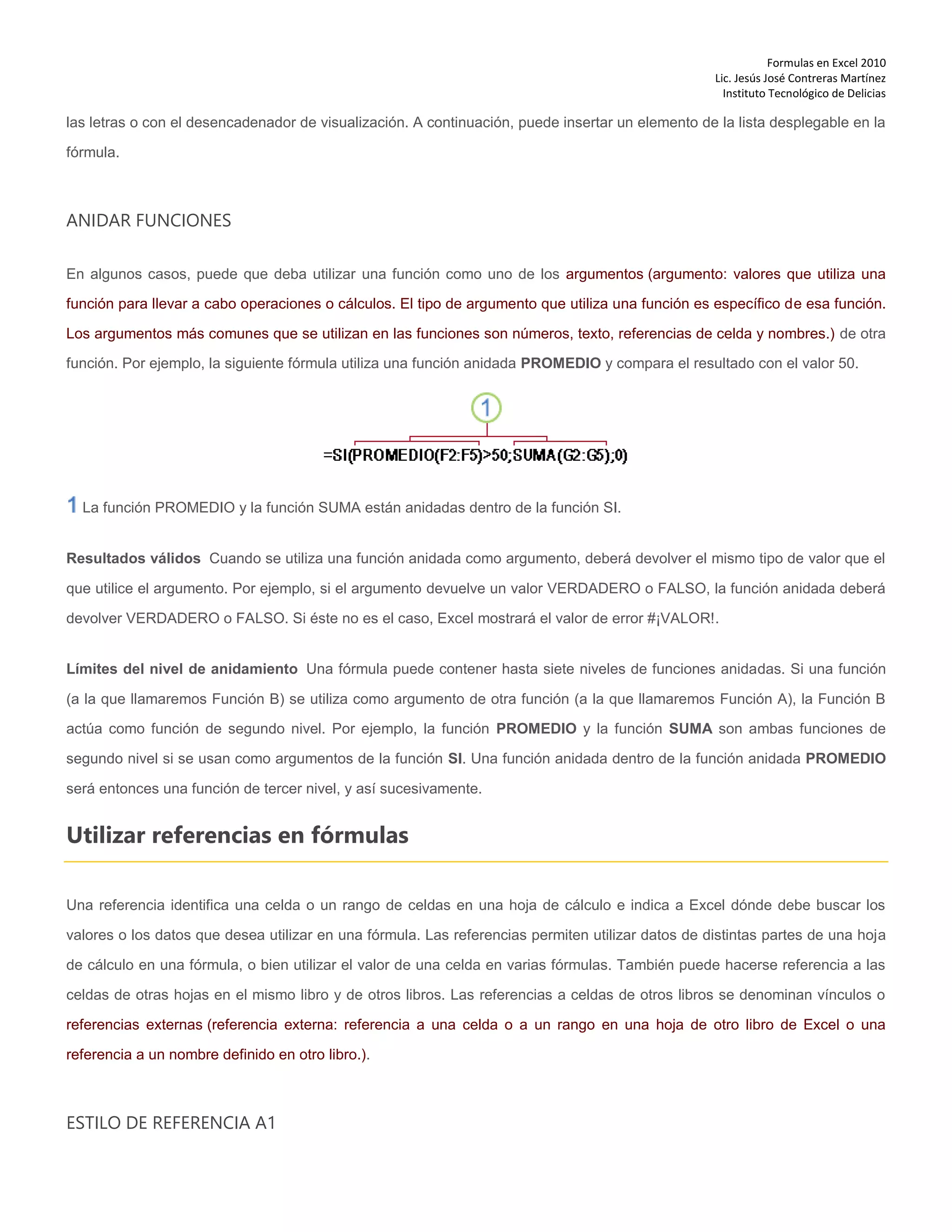 Formulas en Excel 2010
Lic. Jesús José Contreras Martínez
Instituto Tecnológico de Delicias
las letras o con el desencadenador de visualización. A continuación, puede insertar un elemento de la lista desplegable en la
fórmula.
ANIDAR FUNCIONES
En algunos casos, puede que deba utilizar una función como uno de los argumentos (argumento: valores que utiliza una
función para llevar a cabo operaciones o cálculos. El tipo de argumento que utiliza una función es específico de esa función.
Los argumentos más comunes que se utilizan en las funciones son números, texto, referencias de celda y nombres.) de otra
función. Por ejemplo, la siguiente fórmula utiliza una función anidada PROMEDIO y compara el resultado con el valor 50.
La función PROMEDIO y la función SUMA están anidadas dentro de la función SI.
Resultados válidos Cuando se utiliza una función anidada como argumento, deberá devolver el mismo tipo de valor que el
que utilice el argumento. Por ejemplo, si el argumento devuelve un valor VERDADERO o FALSO, la función anidada deberá
devolver VERDADERO o FALSO. Si éste no es el caso, Excel mostrará el valor de error #¡VALOR!.
Límites del nivel de anidamiento Una fórmula puede contener hasta siete niveles de funciones anidadas. Si una función
(a la que llamaremos Función B) se utiliza como argumento de otra función (a la que llamaremos Función A), la Función B
actúa como función de segundo nivel. Por ejemplo, la función PROMEDIO y la función SUMA son ambas funciones de
segundo nivel si se usan como argumentos de la función SI. Una función anidada dentro de la función anidada PROMEDIO
será entonces una función de tercer nivel, y así sucesivamente.
Utilizar referencias en fórmulas
Una referencia identifica una celda o un rango de celdas en una hoja de cálculo e indica a Excel dónde debe buscar los
valores o los datos que desea utilizar en una fórmula. Las referencias permiten utilizar datos de distintas partes de una hoja
de cálculo en una fórmula, o bien utilizar el valor de una celda en varias fórmulas. También puede hacerse referencia a las
celdas de otras hojas en el mismo libro y de otros libros. Las referencias a celdas de otros libros se denominan vínculos o
referencias externas (referencia externa: referencia a una celda o a un rango en una hoja de otro libro de Excel o una
referencia a un nombre definido en otro libro.).
ESTILO DE REFERENCIA A1
 