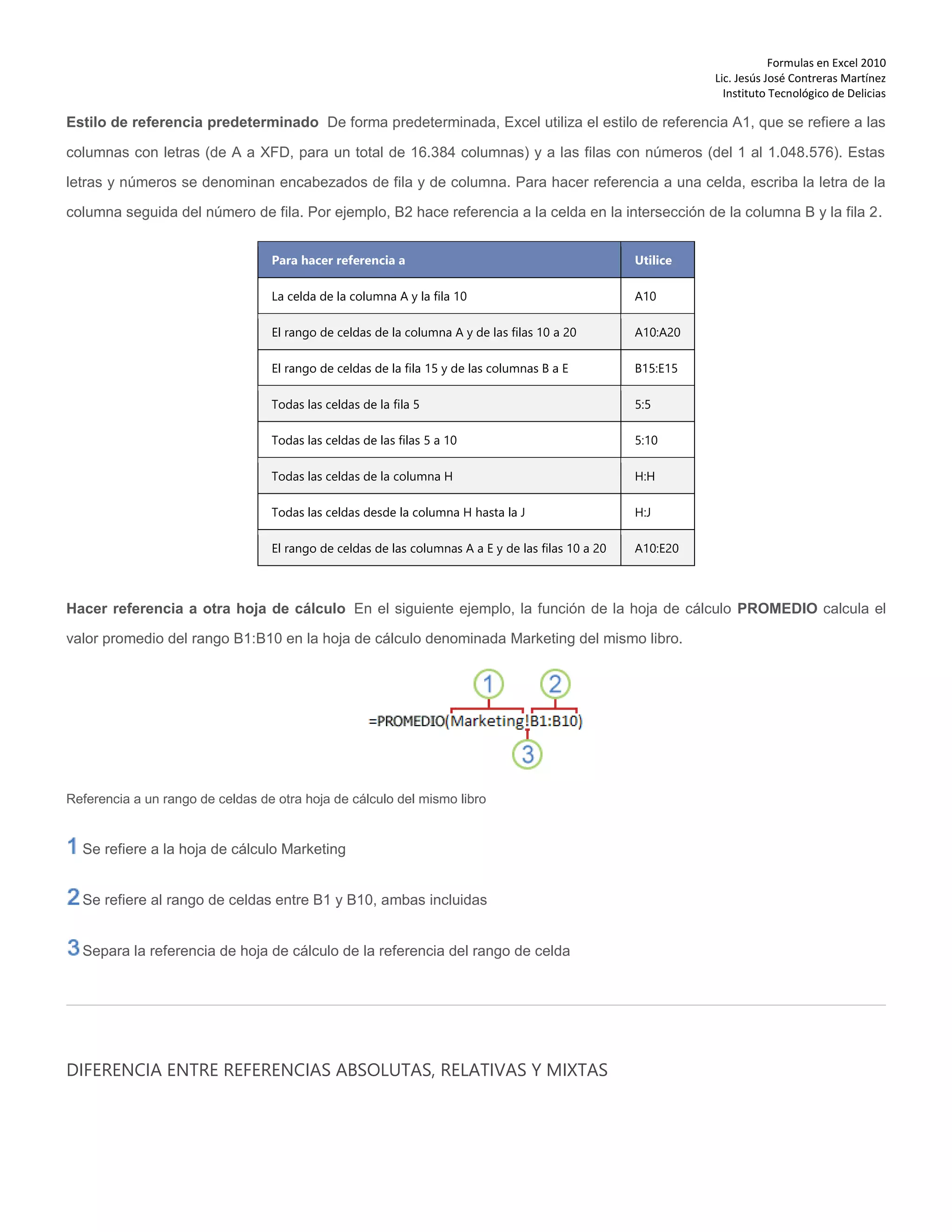 Formulas en Excel 2010
Lic. Jesús José Contreras Martínez
Instituto Tecnológico de Delicias
Estilo de referencia predeterminado De forma predeterminada, Excel utiliza el estilo de referencia A1, que se refiere a las
columnas con letras (de A a XFD, para un total de 16.384 columnas) y a las filas con números (del 1 al 1.048.576). Estas
letras y números se denominan encabezados de fila y de columna. Para hacer referencia a una celda, escriba la letra de la
columna seguida del número de fila. Por ejemplo, B2 hace referencia a la celda en la intersección de la columna B y la fila 2.
Para hacer referencia a Utilice
La celda de la columna A y la fila 10 A10
El rango de celdas de la columna A y de las filas 10 a 20 A10:A20
El rango de celdas de la fila 15 y de las columnas B a E B15:E15
Todas las celdas de la fila 5 5:5
Todas las celdas de las filas 5 a 10 5:10
Todas las celdas de la columna H H:H
Todas las celdas desde la columna H hasta la J H:J
El rango de celdas de las columnas A a E y de las filas 10 a 20 A10:E20
Hacer referencia a otra hoja de cálculo En el siguiente ejemplo, la función de la hoja de cálculo PROMEDIO calcula el
valor promedio del rango B1:B10 en la hoja de cálculo denominada Marketing del mismo libro.
Referencia a un rango de celdas de otra hoja de cálculo del mismo libro
Se refiere a la hoja de cálculo Marketing
Se refiere al rango de celdas entre B1 y B10, ambas incluidas
Separa la referencia de hoja de cálculo de la referencia del rango de celda
DIFERENCIA ENTRE REFERENCIAS ABSOLUTAS, RELATIVAS Y MIXTAS
 