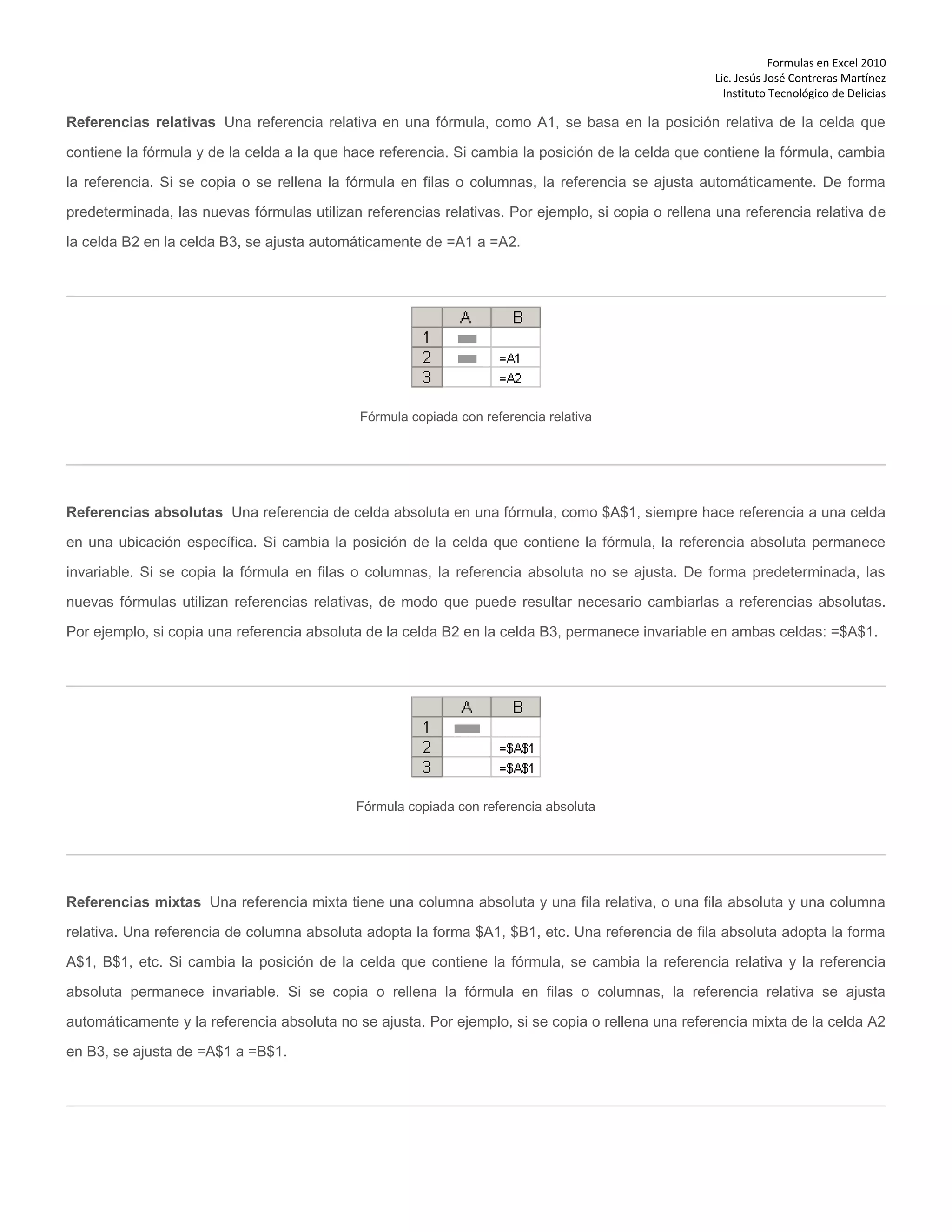 Formulas en Excel 2010
Lic. Jesús José Contreras Martínez
Instituto Tecnológico de Delicias
Referencias relativas Una referencia relativa en una fórmula, como A1, se basa en la posición relativa de la celda que
contiene la fórmula y de la celda a la que hace referencia. Si cambia la posición de la celda que contiene la fórmula, cambia
la referencia. Si se copia o se rellena la fórmula en filas o columnas, la referencia se ajusta automáticamente. De forma
predeterminada, las nuevas fórmulas utilizan referencias relativas. Por ejemplo, si copia o rellena una referencia relativa de
la celda B2 en la celda B3, se ajusta automáticamente de =A1 a =A2.
Fórmula copiada con referencia relativa
Referencias absolutas Una referencia de celda absoluta en una fórmula, como $A$1, siempre hace referencia a una celda
en una ubicación específica. Si cambia la posición de la celda que contiene la fórmula, la referencia absoluta permanece
invariable. Si se copia la fórmula en filas o columnas, la referencia absoluta no se ajusta. De forma predeterminada, las
nuevas fórmulas utilizan referencias relativas, de modo que puede resultar necesario cambiarlas a referencias absolutas.
Por ejemplo, si copia una referencia absoluta de la celda B2 en la celda B3, permanece invariable en ambas celdas: =$A$1.
Fórmula copiada con referencia absoluta
Referencias mixtas Una referencia mixta tiene una columna absoluta y una fila relativa, o una fila absoluta y una columna
relativa. Una referencia de columna absoluta adopta la forma $A1, $B1, etc. Una referencia de fila absoluta adopta la forma
A$1, B$1, etc. Si cambia la posición de la celda que contiene la fórmula, se cambia la referencia relativa y la referencia
absoluta permanece invariable. Si se copia o rellena la fórmula en filas o columnas, la referencia relativa se ajusta
automáticamente y la referencia absoluta no se ajusta. Por ejemplo, si se copia o rellena una referencia mixta de la celda A2
en B3, se ajusta de =A$1 a =B$1.
 