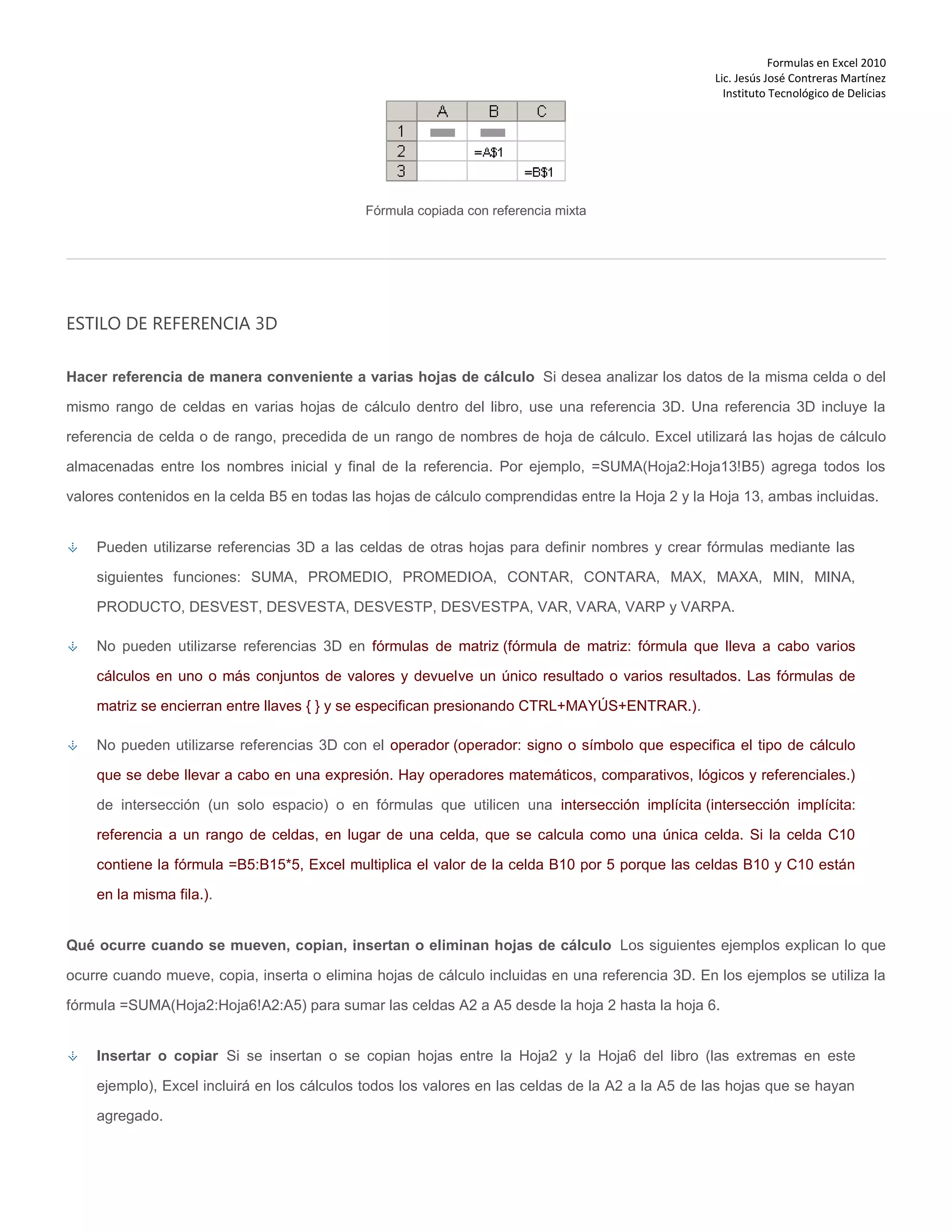 Formulas en Excel 2010
Lic. Jesús José Contreras Martínez
Instituto Tecnológico de Delicias
Fórmula copiada con referencia mixta
ESTILO DE REFERENCIA 3D
Hacer referencia de manera conveniente a varias hojas de cálculo Si desea analizar los datos de la misma celda o del
mismo rango de celdas en varias hojas de cálculo dentro del libro, use una referencia 3D. Una referencia 3D incluye la
referencia de celda o de rango, precedida de un rango de nombres de hoja de cálculo. Excel utilizará las hojas de cálculo
almacenadas entre los nombres inicial y final de la referencia. Por ejemplo, =SUMA(Hoja2:Hoja13!B5) agrega todos los
valores contenidos en la celda B5 en todas las hojas de cálculo comprendidas entre la Hoja 2 y la Hoja 13, ambas incluidas.
Pueden utilizarse referencias 3D a las celdas de otras hojas para definir nombres y crear fórmulas mediante las
siguientes funciones: SUMA, PROMEDIO, PROMEDIOA, CONTAR, CONTARA, MAX, MAXA, MIN, MINA,
PRODUCTO, DESVEST, DESVESTA, DESVESTP, DESVESTPA, VAR, VARA, VARP y VARPA.
No pueden utilizarse referencias 3D en fórmulas de matriz (fórmula de matriz: fórmula que lleva a cabo varios
cálculos en uno o más conjuntos de valores y devuelve un único resultado o varios resultados. Las fórmulas de
matriz se encierran entre llaves { } y se especifican presionando CTRL+MAYÚS+ENTRAR.).
No pueden utilizarse referencias 3D con el operador (operador: signo o símbolo que especifica el tipo de cálculo
que se debe llevar a cabo en una expresión. Hay operadores matemáticos, comparativos, lógicos y referenciales.)
de intersección (un solo espacio) o en fórmulas que utilicen una intersección implícita (intersección implícita:
referencia a un rango de celdas, en lugar de una celda, que se calcula como una única celda. Si la celda C10
contiene la fórmula =B5:B15*5, Excel multiplica el valor de la celda B10 por 5 porque las celdas B10 y C10 están
en la misma fila.).
Qué ocurre cuando se mueven, copian, insertan o eliminan hojas de cálculo Los siguientes ejemplos explican lo que
ocurre cuando mueve, copia, inserta o elimina hojas de cálculo incluidas en una referencia 3D. En los ejemplos se utiliza la
fórmula =SUMA(Hoja2:Hoja6!A2:A5) para sumar las celdas A2 a A5 desde la hoja 2 hasta la hoja 6.
Insertar o copiar Si se insertan o se copian hojas entre la Hoja2 y la Hoja6 del libro (las extremas en este
ejemplo), Excel incluirá en los cálculos todos los valores en las celdas de la A2 a la A5 de las hojas que se hayan
agregado.
 