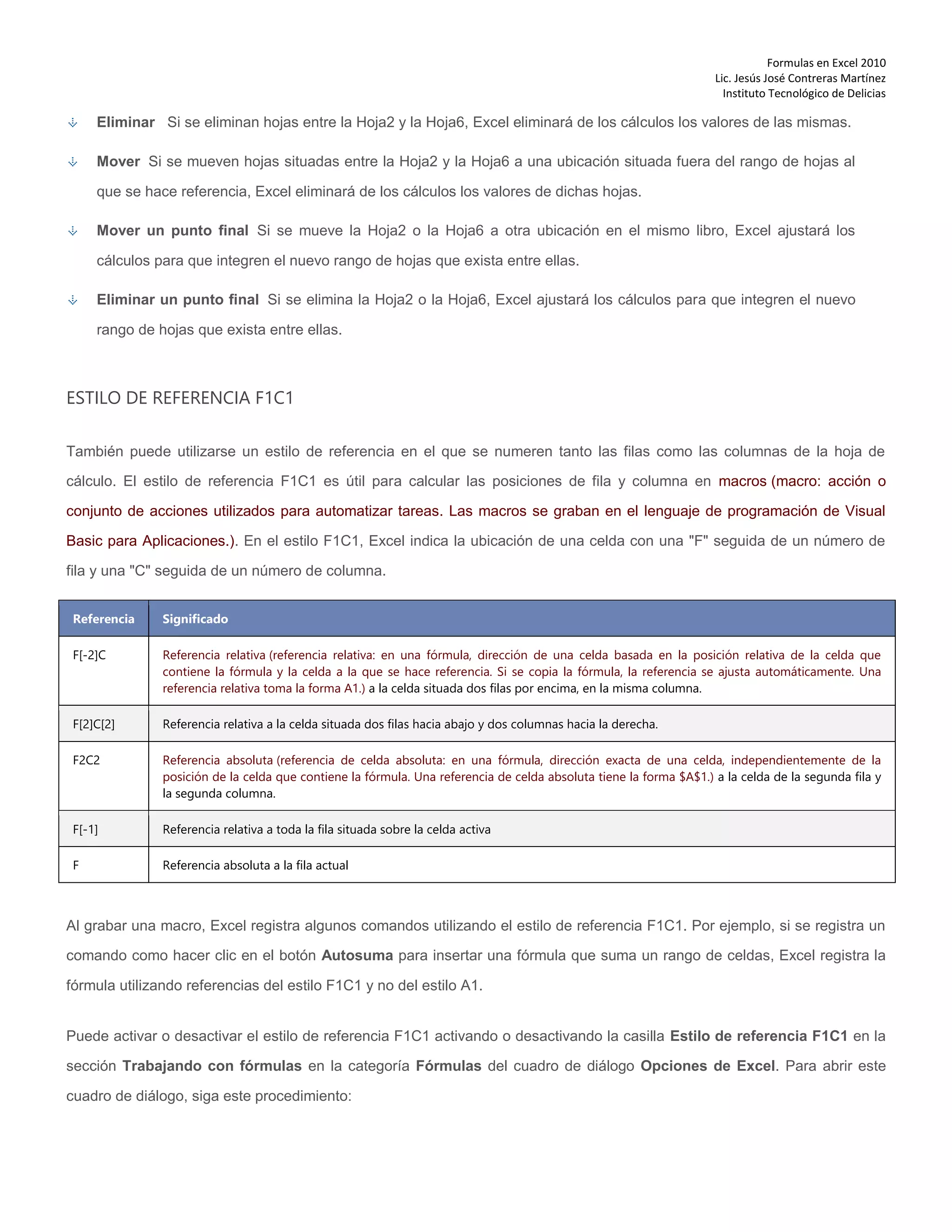 Formulas en Excel 2010
Lic. Jesús José Contreras Martínez
Instituto Tecnológico de Delicias
Eliminar Si se eliminan hojas entre la Hoja2 y la Hoja6, Excel eliminará de los cálculos los valores de las mismas.
Mover Si se mueven hojas situadas entre la Hoja2 y la Hoja6 a una ubicación situada fuera del rango de hojas al
que se hace referencia, Excel eliminará de los cálculos los valores de dichas hojas.
Mover un punto final Si se mueve la Hoja2 o la Hoja6 a otra ubicación en el mismo libro, Excel ajustará los
cálculos para que integren el nuevo rango de hojas que exista entre ellas.
Eliminar un punto final Si se elimina la Hoja2 o la Hoja6, Excel ajustará los cálculos para que integren el nuevo
rango de hojas que exista entre ellas.
ESTILO DE REFERENCIA F1C1
También puede utilizarse un estilo de referencia en el que se numeren tanto las filas como las columnas de la hoja de
cálculo. El estilo de referencia F1C1 es útil para calcular las posiciones de fila y columna en macros (macro: acción o
conjunto de acciones utilizados para automatizar tareas. Las macros se graban en el lenguaje de programación de Visual
Basic para Aplicaciones.). En el estilo F1C1, Excel indica la ubicación de una celda con una "F" seguida de un número de
fila y una "C" seguida de un número de columna.
Referencia Significado
F[-2]C Referencia relativa (referencia relativa: en una fórmula, dirección de una celda basada en la posición relativa de la celda que
contiene la fórmula y la celda a la que se hace referencia. Si se copia la fórmula, la referencia se ajusta automáticamente. Una
referencia relativa toma la forma A1.) a la celda situada dos filas por encima, en la misma columna.
F[2]C[2] Referencia relativa a la celda situada dos filas hacia abajo y dos columnas hacia la derecha.
F2C2 Referencia absoluta (referencia de celda absoluta: en una fórmula, dirección exacta de una celda, independientemente de la
posición de la celda que contiene la fórmula. Una referencia de celda absoluta tiene la forma $A$1.) a la celda de la segunda fila y
la segunda columna.
F[-1] Referencia relativa a toda la fila situada sobre la celda activa
F Referencia absoluta a la fila actual
Al grabar una macro, Excel registra algunos comandos utilizando el estilo de referencia F1C1. Por ejemplo, si se registra un
comando como hacer clic en el botón Autosuma para insertar una fórmula que suma un rango de celdas, Excel registra la
fórmula utilizando referencias del estilo F1C1 y no del estilo A1.
Puede activar o desactivar el estilo de referencia F1C1 activando o desactivando la casilla Estilo de referencia F1C1 en la
sección Trabajando con fórmulas en la categoría Fórmulas del cuadro de diálogo Opciones de Excel. Para abrir este
cuadro de diálogo, siga este procedimiento:
 