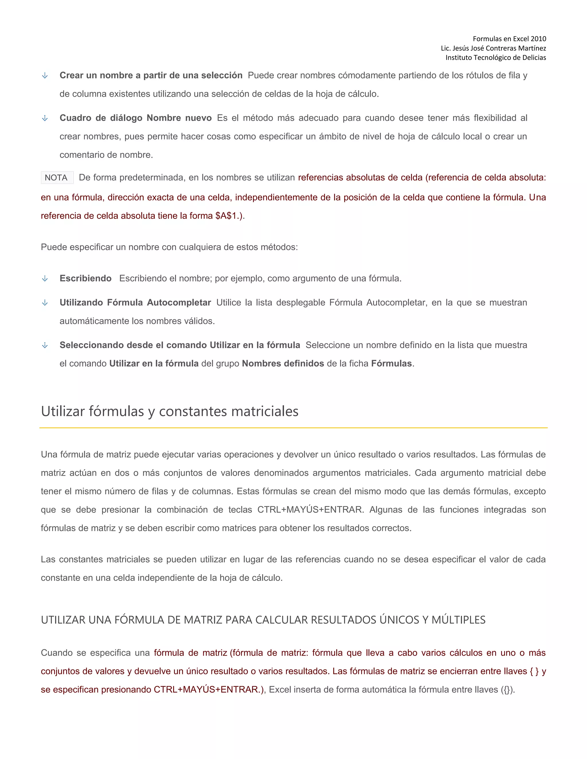 Formulas en Excel 2010
Lic. Jesús José Contreras Martínez
Instituto Tecnológico de Delicias
Crear un nombre a partir de una selección Puede crear nombres cómodamente partiendo de los rótulos de fila y
de columna existentes utilizando una selección de celdas de la hoja de cálculo.
Cuadro de diálogo Nombre nuevo Es el método más adecuado para cuando desee tener más flexibilidad al
crear nombres, pues permite hacer cosas como especificar un ámbito de nivel de hoja de cálculo local o crear un
comentario de nombre.
NOTA De forma predeterminada, en los nombres se utilizan referencias absolutas de celda (referencia de celda absoluta:
en una fórmula, dirección exacta de una celda, independientemente de la posición de la celda que contiene la fórmula. Una
referencia de celda absoluta tiene la forma $A$1.).
Puede especificar un nombre con cualquiera de estos métodos:
Escribiendo Escribiendo el nombre; por ejemplo, como argumento de una fórmula.
Utilizando Fórmula Autocompletar Utilice la lista desplegable Fórmula Autocompletar, en la que se muestran
automáticamente los nombres válidos.
Seleccionando desde el comando Utilizar en la fórmula Seleccione un nombre definido en la lista que muestra
el comando Utilizar en la fórmula del grupo Nombres definidos de la ficha Fórmulas.
Utilizar fórmulas y constantes matriciales
Una fórmula de matriz puede ejecutar varias operaciones y devolver un único resultado o varios resultados. Las fórmulas de
matriz actúan en dos o más conjuntos de valores denominados argumentos matriciales. Cada argumento matricial debe
tener el mismo número de filas y de columnas. Estas fórmulas se crean del mismo modo que las demás fórmulas, excepto
que se debe presionar la combinación de teclas CTRL+MAYÚS+ENTRAR. Algunas de las funciones integradas son
fórmulas de matriz y se deben escribir como matrices para obtener los resultados correctos.
Las constantes matriciales se pueden utilizar en lugar de las referencias cuando no se desea especificar el valor de cada
constante en una celda independiente de la hoja de cálculo.
UTILIZAR UNA FÓRMULA DE MATRIZ PARA CALCULAR RESULTADOS ÚNICOS Y MÚLTIPLES
Cuando se especifica una fórmula de matriz (fórmula de matriz: fórmula que lleva a cabo varios cálculos en uno o más
conjuntos de valores y devuelve un único resultado o varios resultados. Las fórmulas de matriz se encierran entre llaves { } y
se especifican presionando CTRL+MAYÚS+ENTRAR.), Excel inserta de forma automática la fórmula entre llaves ({}).
 