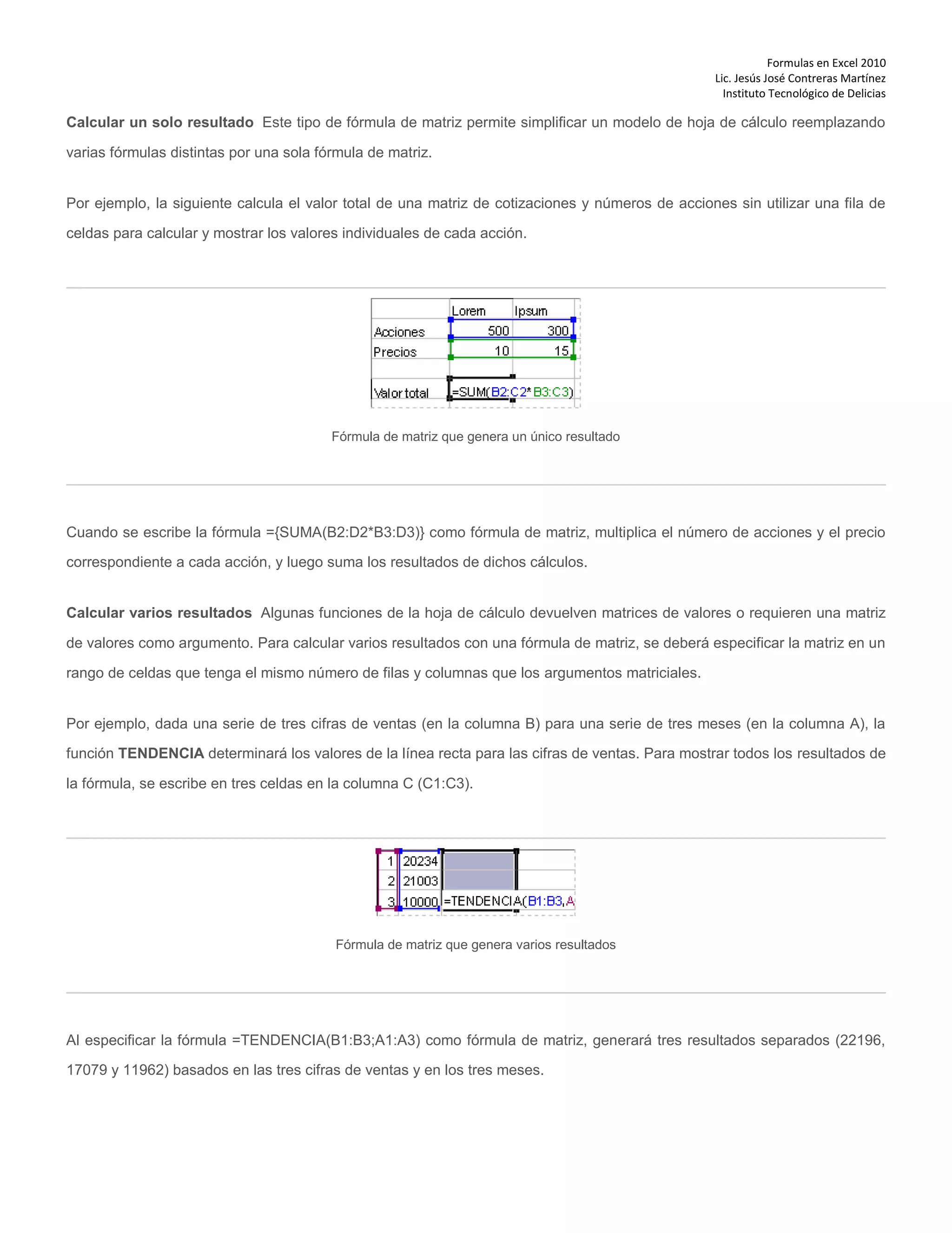 Formulas en Excel 2010
Lic. Jesús José Contreras Martínez
Instituto Tecnológico de Delicias
Calcular un solo resultado Este tipo de fórmula de matriz permite simplificar un modelo de hoja de cálculo reemplazando
varias fórmulas distintas por una sola fórmula de matriz.
Por ejemplo, la siguiente calcula el valor total de una matriz de cotizaciones y números de acciones sin utilizar una fila de
celdas para calcular y mostrar los valores individuales de cada acción.
Fórmula de matriz que genera un único resultado
Cuando se escribe la fórmula ={SUMA(B2:D2*B3:D3)} como fórmula de matriz, multiplica el número de acciones y el precio
correspondiente a cada acción, y luego suma los resultados de dichos cálculos.
Calcular varios resultados Algunas funciones de la hoja de cálculo devuelven matrices de valores o requieren una matriz
de valores como argumento. Para calcular varios resultados con una fórmula de matriz, se deberá especificar la matriz en un
rango de celdas que tenga el mismo número de filas y columnas que los argumentos matriciales.
Por ejemplo, dada una serie de tres cifras de ventas (en la columna B) para una serie de tres meses (en la columna A), la
función TENDENCIA determinará los valores de la línea recta para las cifras de ventas. Para mostrar todos los resultados de
la fórmula, se escribe en tres celdas en la columna C (C1:C3).
Fórmula de matriz que genera varios resultados
Al especificar la fórmula =TENDENCIA(B1:B3;A1:A3) como fórmula de matriz, generará tres resultados separados (22196,
17079 y 11962) basados en las tres cifras de ventas y en los tres meses.
 
